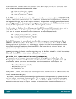 Chapter 5 www.netpro.com122
to the other domain controllers in the same location or subnet. For example, you can check connectivity to the
other domain controllers on the same subnet as follows:
PING <domain_controller1_address>
PING <domain_controller2_address>
PING <domain_controller3_address>
In the PING statements, the domain controller address is represented as the domain name (that is, COMPANY.COM)
or the IP address of the domain controller (that is, 10.0.0.10). If communication among the domain controllers on
the local subnet fails, you need to check that each computer is operational and that the network hubs and switches
are working properly. If the domain controllers are separated by a wide area network (WAN) connection, you need
to ping the default gateways that route the TCP/IP traffic among WAN locations.
Start by pinging the IP address of your default gateway. If the PING command fails for the gateway, you need to
verify that the address for the default gateway is correct and that the gateway (router) is operational.
Next, ping the IP address of the remote domain controllers on the remote subnet as follows:
PING <remote_domain_contoller1_address>
PING <remote_domain_contoller2_address>
PING <remote_domain_contoller3_address>
In the PING statements, the remote domain controller address is represented as the domain name (that is,
REMOTE.COMPANY.COM) or the IP address of the domain controller (that is, 20.0.0.20). If the PING
command fails, verify the address of each remote domain controller and check whether each remote domain
controller is operational. In addition, check the availability of all of the gateways or routers between your
domain controller and the remote one.
In addition to pinging the domain controllers, you need to ping the IP address of the DNS server. If this command
fails, verify that the DNS server is operational and the address is correct.
Performing Other Troubleshooting Tests Using DirectoryAnalyzer
You can perform several other tests of network connectivity in AD using DirectoryAnalyzer from NetPro
Computing. You can test the network connection, view the current status and name, query IP addresses, and
perform server lookups. You can use DirectoryAnalyzer to perform the following troubleshooting tests:
• Domain Controller Connectivity Test
• Domain Connectivity Test
• Site Connectivity Test.
Each performs a different type of connectivity test among the domain controllers in specific AD domains and sites.
Domain Controller Connectivity Test
The Domain Controller Connectivity test allows you to test the connectivity between a selected domain controller in
the forest and one or more target domain controllers. This test is useful for testing communications among any
domain controllers in the forest. To perform this test, choose Troubleshoot>DC Connectivity. The Test Domain
Controller Connectivity dialog box appears, where you can select the domain controllers involved in the test.
 