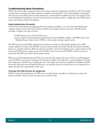 Chapter 5 www.netpro.com126
Troubleshooting Name Resolution
DNS is the de facto name-resolution system used to locate computers and domain controllers in AD. For example,
a workstation or member server finds a domain controller by querying DNS. If you have problems connecting to
AD and you’ve successfully tested network connectivity, a name-resolution problem may exist. For example, if you
cannot find domain controllers or network resources when you perform queries, it might mean that DNS domain
names aren’t being resolved to IP addresses.
Understanding Name Resolution
The first step in identifying and diagnosing AD name-resolution problems is to review how the Win2K-based
computer registers names and locates domain controllers. For example, whenever you start a Win2K domain
controller, it registers two types of names:
• A DNS domain name with the DNS service
• If the computer has Network Basic Input/Output System (NetBIOS) enabled, a NETBIOS name with
Windows Internet Name Service (WINS) or with another transport-specific service.
The DNS resource records (RRs) registered by the domain controllers in AD include multiple service (SRV)
records, address (A) records, and CNAME (canonical name) records, all of which identify the domain controllers’
location in a domain and forest. When the domain controller is started, the Netlogon service registers these records.
It also sends DNS dynamic-update queries for the SRV records, A records, and CNAME records every hour to
ensure that the DNS server always has the proper records.
When you use AD-integrated zones, the DNS server stores all of the records in the zone in AD. To run AD-integrated
zones, the DNS service must be running on the domain controller. It’s possible that a record is updated in AD but
hasn’t replicated to all DNS servers loading the zone. This might cause consistency problems. By default, all DNS
servers that load zones from AD poll the directory at set intervals (every five minutes, but you can change this) to
update the directory’s representation of the zones.
Checking That DNS Records Are Registered
If DNS records aren’t registered on the DNS server, no other domain controller or workstation can locate the
domain controller. There are a few ways that you can check for this.
 