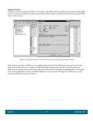 Chapter 5 www.netpro.com127
Using Event Viewer
If DNS records aren’t registered in DNS—for example, if the DNS client has problems dynamically updating DNS
records—errors are recorded in the System Log in Event Viewer. Figure 5.6 shows how the System Log tracks DNS
errors in Event Viewer.
Figure 5.6: Using Event Viewer to track DNS errors that occur on the selected domain controller.
If the domain controller is a DNS server, an additional log tracks all of the DNS basic events and errors for the
DNS service on the server. For example, the DNS Server log monitors and tracks the starts and stops for the
DNS server. It also logs critical events, such as when the server starts but cannot locate initializing data—for example,
zones or boot information stored in the Win2K Registry or (in some cases) AD. Figure 5.7 shows how you can
access the DNS Server log in Event Viewer.
 