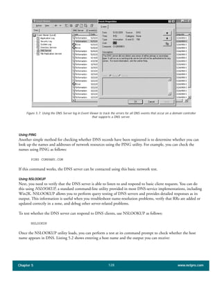 Chapter 5 www.netpro.com128
Figure 5.7: Using the DNS Server log in Event Viewer to track the errors for all DNS events that occur on a domain controller
that supports a DNS server.
Using PING
Another simple method for checking whether DNS records have been registered is to determine whether you can
look up the names and addresses of network resources using the PING utility. For example, you can check the
names using PING as follows:
PING COMPANY.COM
If this command works, the DNS server can be contacted using this basic network test.
Using NSLOOKUP
Next, you need to verify that the DNS server is able to listen to and respond to basic client requests. You can do
this using NSLOOKUP, a standard command-line utility provided in most DNS-service implementations, including
Win2K. NSLOOKUP allows you to perform query testing of DNS servers and provides detailed responses as its
output. This information is useful when you troubleshoot name-resolution problems, verify that RRs are added or
updated correctly in a zone, and debug other server-related problems.
To test whether the DNS server can respond to DNS clients, use NSLOOKUP as follows:
NSLOOKUP
Once the NSLOOKUP utility loads, you can perform a test at its command prompt to check whether the host
name appears in DNS. Listing 5.2 shows entering a host name and the output you can receive:
 