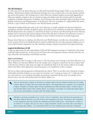 The AD Database
At a file system level, the Active Directory uses Microsoft’s Extensible Storage Engine (ESE) to store the directory
database. Administrators familiar with Microsoft Exchange Server may recognize this as the same database technol-
ogy used in that product. Like Exchange Server, Active Directory’s database employs transactional logging files to
help ensure database integrity in the case of power outages and similar events that interfere with the successful
completion of database transactions. In addition, Active Directory also shares Exchange’s ability to perform on-line
database maintenance and defragmentation. At the file level, AD stores its database in a single database file named
Ntds.dit, a copy of which can be found on every Win2K domain controller.
Although the building blocks that make up the Active Directory are largely masked by the directory’s high-level
management interfaces and APIs, the physical aspects of the directory are nonetheless an important consideration for
Win2K administrators. For example, it is critical that all volumes on domain controllers hosting the Active Directory
database and its transaction logs maintain adequate levels of free disk space at all times. For performance reasons, it
is also important that the Active Directory databases on these machines not become too heavily fragmented.
Because Active Directory is a database, this effectively turns Win2K domain controllers into critical database servers
on the network. These servers should therefore be treated no differently than any other important database server in
terms of fault tolerance preparation (e.g. disk redundancy, backups, and power protection) and capacity planning.
Logical Architecture of AD
To gain an appreciation for and understanding of AD and AD management concepts, it’s important to first under-
stand AD’s logical architecture. In this section, we’ll discuss the most important concepts associated with AD, con-
cepts which form the foundation of all Win2K networks.
Objects and Attributes
Just as the primary item of storage in a file system is a file, the primary item of storage in the Active Directory is an
object. Objects can take many different forms; for example, users, computers, and printers all exist as objects with-
in the directory. However, other items you might not immediately think of are also stored as objects; for example,
policies that define which applications a particular group or user should have on their computer.
AD uses an object-oriented approach to defining directory objects. That is to say there exists a hierarchy of classes,
which define the kinds of objects one can create (or instantiate, as in "creating an instance of...") within the direc-
tory. Each class has a set of attributes that define the properties associated with that class. For example, Active
Directory has a user class with attributes like First Name, Address, etc.
Chapter 1 www.netpro.com4
There are special types of objects in AD known as container objects that you should be familiar with. Put simply,
container objects are objects that may contain other objects. This design allows you to organize a tree or hierarchy
of objects. Examples of container objects include organizational unit (OU) and domain objects. Container objects
may hold both objects and/or other container objects. For example, an OU object can contain both regular objects
such as users and computers, as well as other OU container objects.
Although it’s perfectly acceptable to say "create" in lieu of "instantiate" when referring to the generation of a
new object within the directory, we’ll use the latter more frequently in this book. The reason is that ‘instantiate’
is more appropriate when you consider the underlying event that actually occurs -- that being the "creation of
an instance of" an object. And, hey, let’s face it: saying ‘instantiate’ sounds a lot cooler and is more likely to
impress people (just kidding – if we really believed that we’d start throwing around words like orthogonal!)
 