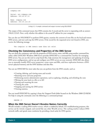 Chapter 5 www.netpro.com129
company.com
Server: ns1.company.com
Address: 250.45.87.13
Name: company.com
Address: 250.65.123.65
The output of this command means that DNS contains the A record and the server is responding with an answer:
250.65.123.65. Next, verify whether this address is the actual IP address for your computer.
You can also use NSLOOKUP to perform DNS queries, examine the contents of zone files on the local and remote
DNS servers, and start and stop the DNS servers. If the record for the requested server isn’t found in DNS, you
receive the following message:
The computer or DNS domain name does not exist
Checking the Consistency and Properties of the DNS Server
You can check the consistency and view the properties of DNS servers, zones, and RRs using another command-line
utility called DNSCMD. Windows 2000 Server provides DNSCMD as a command-line interface for managing
DNS servers. You can use this tool to script batch files, help automate the management and updating of existing
DNS server configurations, and set up and configure new DNS servers on your network. DNSCMD also allows
you to manually modify DNS server properties, create zones and RRs, and force replication between a DNS
server’s physical memory and the DNS database and data files.
You can use DNSCMD for most tasks that you can perform from the DNS console, such as:
• Creating, deleting, and viewing zones and records
• Resetting server and zone properties
• Performing routine administrative operations, such as updating, reloading, and refreshing the zone
• Writing the zone back to a file or to AD
• Pausing and resuming the zone
• Clearing the cache
• Stopping and starting the DNS service
• Viewing statistics.
You can install DNSCMD by copying it from the SupportTools folder located on the Windows 2000 CD-ROM.
For help in using the command, enter the following at a command prompt:
DNSCMD /?
When the DNS Server Doesn’t Resolve Names Correctly
Win2K includes a caching DNS-resolver service, which is enabled by default. For troubleshooting purposes, this
service can be viewed, stopped, and started like any other Win2K service. The caching resolver reduces DNS
network traffic and speeds name resolution by providing a local cache for DNS queries.
Listing 5.2: A sample command and output received using NSLOOKUP.
 