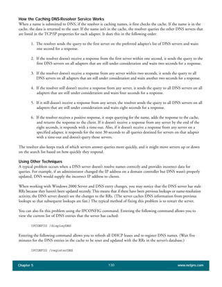 Chapter 5 www.netpro.com130
How the Caching DNS-Resolver Service Works
When a name is submitted to DNS, if the resolver is caching names, it first checks the cache. If the name is in the
cache, the data is returned to the user. If the name isn’t in the cache, the resolver queries the other DNS servers that
are listed in the TCP/IP properties for each adapter. It does this in the following order:
1. The resolver sends the query to the first server on the preferred adapter’s list of DNS servers and waits
one second for a response.
2. If the resolver doesn’t receive a response from the first server within one second, it sends the query to the
first DNS servers on all adapters that are still under consideration and waits two seconds for a response.
3. If the resolver doesn’t receive a response from any server within two seconds, it sends the query to all
DNS servers on all adapters that are still under consideration and waits another two seconds for a response.
4. If the resolver still doesn’t receive a response from any server, it sends the query to all DNS servers on all
adapters that are still under consideration and waits four seconds for a response.
5. If it still doesn’t receive a response from any server, the resolver sends the query to all DNS servers on all
adapters that are still under consideration and waits eight seconds for a response.
6. If the resolver receives a positive response, it stops querying for the name, adds the response to the cache,
and returns the response to the client. If it doesn’t receive a response from any server by the end of the
eight seconds, it responds with a time-out. Also, if it doesn’t receive a response from any server on a
specified adapter, it responds for the next 30 seconds to all queries destined for servers on that adapter
with a time-out and doesn’t query those servers.
The resolver also keeps track of which servers answer queries more quickly, and it might move servers up or down
on the search list based on how quickly they respond.
Using Other Techniques
A typical problem occurs when a DNS server doesn’t resolve names correctly and provides incorrect data for
queries. For example, if an administrator changed the IP address on a domain controller but DNS wasn’t properly
updated, DNS would supply the incorrect IP address to clients.
When working with Windows 2000 Server and DNS entry changes, you may notice that the DNS server has stale
RRs because they haven’t been updated recently. This means that if there have been previous lookups or name-resolution
activity, the DNS server doesn’t see the changes to the RRs. (The server caches DNS information from previous
lookups so that subsequent lookups are fast.) The typical method of fixing this problem is to restart the server.
You can also fix this problem using the IPCONFIG command. Entering the following command allows you to
view the current list of DNS entries that the server has cached:
IPCONFIG /displayDNS
Entering the following command allows you to refresh all DHCP leases and re-register DNS names. (Wait five
minutes for the DNS entries in the cache to be reset and updated with the RRs in the server’s database.)
IPCONFIG /registerDNS
 
