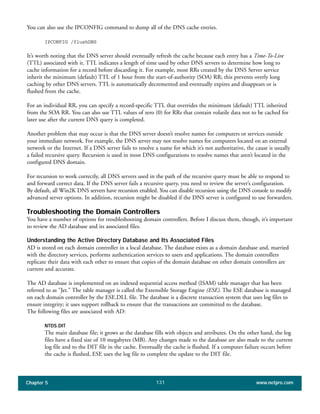 Chapter 5 www.netpro.com131
You can also use the IPCONFIG command to dump all of the DNS cache entries.
IPCONFIG /flushDNS
It’s worth noting that the DNS server should eventually refresh the cache because each entry has a Time-To-Live
(TTL) associated with it. TTL indicates a length of time used by other DNS servers to determine how long to
cache information for a record before discarding it. For example, most RRs created by the DNS Server service
inherit the minimum (default) TTL of 1 hour from the start-of-authority (SOA) RR; this prevents overly long
caching by other DNS servers. TTL is automatically decremented and eventually expires and disappears or is
flushed from the cache.
For an individual RR, you can specify a record-specific TTL that overrides the minimum (default) TTL inherited
from the SOA RR. You can also use TTL values of zero (0) for RRs that contain volatile data not to be cached for
later use after the current DNS query is completed.
Another problem that may occur is that the DNS server doesn’t resolve names for computers or services outside
your immediate network. For example, the DNS server may not resolve names for computers located on an external
network or the Internet. If a DNS server fails to resolve a name for which it’s not authoritative, the cause is usually
a failed recursive query. Recursion is used in most DNS configurations to resolve names that aren’t located in the
configured DNS domain.
For recursion to work correctly, all DNS servers used in the path of the recursive query must be able to respond to
and forward correct data. If the DNS server fails a recursive query, you need to review the server’s configuration.
By default, all Win2K DNS servers have recursion enabled. You can disable recursion using the DNS console to modify
advanced server options. In addition, recursion might be disabled if the DNS server is configured to use forwarders.
Troubleshooting the Domain Controllers
You have a number of options for troubleshooting domain controllers. Before I discuss them, though, it’s important
to review the AD database and its associated files.
Understanding the Active Directory Database and Its Associated Files
AD is stored on each domain controller in a local database. The database exists as a domain database and, married
with the directory services, performs authentication services to users and applications. The domain controllers
replicate their data with each other to ensure that copies of the domain database on other domain controllers are
current and accurate.
The AD database is implemented on an indexed sequential access method (ISAM) table manager that has been
referred to as "Jet." The table manager is called the Extensible Storage Engine (ESE). The ESE database is managed
on each domain controller by the ESE.DLL file. The database is a discrete transaction system that uses log files to
ensure integrity; it uses support rollback to ensure that the transactions are committed to the database.
The following files are associated with AD:
NTDS.DIT
The main database file; it grows as the database fills with objects and attributes. On the other hand, the log
files have a fixed size of 10 megabytes (MB). Any changes made to the database are also made to the current
log file and to the DIT file in the cache. Eventually the cache is flushed. If a computer failure occurs before
the cache is flushed, ESE uses the log file to complete the update to the DIT file.
 