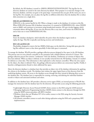 Chapter 5 www.netpro.com132
By default, the AD database is stored in <DRIVE>WINNTNTDSNTDS.DIT. The log files for the
directory database are stored in the same directory by default. Their purpose is to track the changes in the
directory database, and they can grow to be quite large. I recommend that you give all the room you can to
the log files. For example, you can place the log files on different disk drives than the database file to reduce
disk contention on a single drive.
EDB.LOG and EDBXXXXX.LOG
EDB.LOG is the current log file for AD. When a change is made to the database, it’s written to this file.
When EDB.LOG becomes full of database transactions, it’s renamed to EDBXXXXX.LOG, where XXXXX
starts at 00001 and continues to increment using hexadecimal notation. AD uses circular logging, which
constantly deletes old log files. If you view the directory files at any time, you’ll notice the EDB.LOG file
and at least one or more EDBXXXXX.LOG files.
EDB.CHK
Stores the database checkpoint, which identifies the point where the database engine needs to
replay the logs. This file is typically used during recovery and initialization.
RES1.LOG and RES2.LOG
Placeholders designed to reserve the last 20MB of disk space on the disk drive. Saving disk space gives the
log files sufficient room to shut down gracefully if other disk space is consumed.
To manage the database, Win2K provides a garbage-collection process designed to free space in the AD database.
This process runs on every domain controller in the enterprise with a default lifetime interval of 12 hours. The
garbage-collection process first removes "tombstones" from the database. Tombstones are remains of objects that
have been deleted. (When an object is deleted, it’s not actually removed from the AD database. Instead, it’s marked
for deletion at a later date. This information is then replicated to other domain controllers. When the time expires
for the object, the object is deleted.) Next, the garbage collection-process deletes any unnecessary log files. Finally, it
launches a defragmentation thread to claim additional free space.
Above the directory database is a database layer that provides an object view of the database information by applying
the schema to the database records. The database layer isolates the upper logical layers of the directory from the
underlying database system. All access to the database occurs through this layer instead of allowing direct access to
the database files. The database layer is responsible for creating, retrieving, and deleting the individual database
records or objects and associated attributes and values.
In addition to the database layer, AD provides a directory service agent (DSA), an internal process in Win2K that
manages the interaction with the database layer for the directory. AD provides access using the following protocols:
• Lightweight Directory Access Protocol (LDAP) clients connect to the DSA using the LDAP protocol
• Messaging Application Programming Interface (MAPI) clients connect to the directory through the DSA
using the MAPI remote procedure call (RPC) interface
• Windows clients that use Windows NT 4.0 or earlier connect to the DSA using the Security Account
Manager (SAM) interface
• AD domain controllers connect to each other during replication using the DSA and a proprietary RPC
implementation.
 