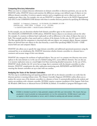 Chapter 5 www.netpro.com133
Comparing Directory Information
When you want to compare directory information on domain controllers or directory partitions, you can use the
DSASTAT utility. DSASTAT detects and examines the differences among a user-defined scope of objects on two
different domain controllers. It retrieves capacity statistics such as megabytes per server, objects per server, and
megabytes per object class. For example, you can use DSASTAT to compare all users in the SALES Organizational
Unit (OU) in the COMPANY.COM domain with those in another directory partition by specifying the following:
DSASTAT -S:Company1;Company2 -B:OU=SALES,DC=COMPANY,DC=COM -
GCATTRS:ALL -SORT:TRUE -T:FALSE -P:16 -FILTER:
"(&(OBJECTCLASS=USER)(!OBJECTCLASS=COMPUTER))"
In this example, you can determine whether both domain controllers agree on the contents of the
OU=SALES,DC=COMPANY,DC=COM subtree. DSASTAT detects objects in one domain and not the other
(for example, if a creation or deletion hasn’t replicated) as well as differences in the values of objects that exist in
both. This example specifies a base search path at a subtree of the domain. In this case, the OU name is SALES.
The filter specifies that the comparison is concerned only with user objects, not computer objects. Because computer
objects are derived from user objects in the class hierarchy, a search filter specifying OBJECTCLASS = USER
returns both user and computer objects.
DSASTAT also allows you to specify the target domain controllers and additional operational parameters using the
command line or an initialization file. DSASTAT determines whether domain controllers in a domain have a
consistent and accurate image of their own domain.
DSASTAT also compares the attributes of replicated objects. You can use it to compare two directory trees across
replicas in the same domain or, in the case of a Global Catalog (GC), across different domains. You can also use
it to monitor replication status at a much higher level than monitoring detailed transactions. In the case of GCs,
DSASTAT checks whether the GC server has an image that is consistent with the domain controllers in other
domains. DSASTAT complements the other replication-monitoring tools, REPADMIN and REPLMON, by
ensuring that domain controllers are up to date with one another.
Analyzing the State of the Domain Controllers
The first step in troubleshooting and repairing problems with AD on the domain controller is to verify that the
directory portion is running without errors. The Domain Controller Diagnostic (DCDIAG) utility allows you to
analyze the current state of the domain controllers in a domain or forest. It automatically performs the analysis and
reports any problems with a domain controller. DCDIAG requires a separate installation of the Support Tools from
the Windows 2000 Server or Advanced Server CD-ROM; by default, it’s installed in program filessupport tools.
DCDIAG is intended to perform a fully automatic analysis with little user intervention. This means that you
usually don’t need to provide too many parameters to it on the command line. DCDIAG doesn’t work when
run against a Win2K workstation or server, and it’s limited to working only with domain controllers.
 