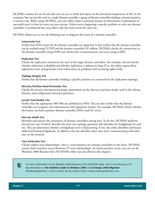 Chapter 5 www.netpro.com134
DCDIAG consists of a set of tests that you can use to verify and report on the functional components of AD on the
computer. You can use this tool on a single domain controller, a group of domain controllers holding a domain partition,
or across a site. When using DCDIAG, you can collect either a minimal amount of information (confirmation of
successful tests) or data for every test you execute. Unless you’re diagnosing a specific problem on only one domain
controller, I recommend that you collect only the severe errors for each one.
DCDIAG allows you to run the following tests to diagnose the status of a domain controller:
Connectivity Test
Verifies that DNS names for the domain controller are registered. It also verifies that the domain controller
can be reached using TCP/IP and the domain controller’s IP address. DCDIAG checks the connectivity to
the domain controller using LDAP and checks that communications can occur using an RPC.
Replication Test
Checks the replication consistency for each of the target domain controllers. For example, this test checks
whether replication is disabled and whether replication is taking too long. If so, the utility reports these
replication errors and generates errors when there are problems with incoming replica links.
Topology Integrity Test
Verifies that all domain controllers holding a specific partition are connected by the replication topology.
Directory Partition Head Permissions Test
Checks the security descriptors for proper permissions on the directory partition heads, such as the schema,
domain, and configuration directory partitions.
Locator Functionality Test
Verifies that the appropriate SRV RRs are published in DNS. This test also verifies that the domain
controller can recognize and communicate with operations masters. For example, DCDIAG checks whether
the locator can find a primary domain controller (PDC) and GC server.
Inter-site Health Test
Identifies and ensures the consistency of domain controllers among sites. To do this, DCDIAG performs
several tests, one of which identifies the inter-site topology generator and identifies the bridgeheads for each
site. This test determines whether a bridgehead server is functioning; if not, the utility identifies and locates
additional backup bridgeheads. In addition, this test identifies when sites aren’t communicating with other
sites on the network.
Trust Verification Test
Checks explicit trust relationships—that is, trusts between two domain controllers in the forest. DCDIAG
cannot check transitive trusts (Kerberos V5 trust relationships). To check transitive trusts, you can use the
Windows 2000 Resource Kit’s NETDOM utility (not described in this chapter).
For more information on the Windows 2000 Resource Kit’s NETDOM utility, refer to the Resource Kit
documentation or The Definitive Guide to Windows 2000 and Exchange 2000 Migration
(Realtimepublishers), a link to which can be found at http://www.realtimepublishers.com.
 