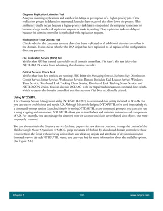 Chapter 5 www.netpro.com135
Diagnose Replication Latencies Test
Analyzes incoming replications and watches for delays or preemption of a higher-priority job. If the
replication process is delayed or preempted, latencies have occurred that slow down the process. This
problem typically occurs because a higher-priority task hasn’t relinquished the computer’s processor or
because a large number of replication requests or tasks is pending. New replication tasks are delayed
because the domain controller is overloaded with replication requests.
Replication of Trust Objects Test
Checks whether the computer account object has been replicated to all additional domain controllers in
the domain. It also checks whether the DSA object has been replicated to all replicas of the configuration
directory partition.
File Replication Service (FRS) Test
Verifies that FRS has started successfully on all domain controllers. If it hasn’t, this test delays the
NETLOGON service from advertising that domain controller.
Critical Services Check Test
Verifies that these key services are running: FRS, Inter-site Messaging Service, Kerberos Key Distribution
Center Service, Server Service, Workstation Service, Remote Procedure Call Locator Service, Windows
Time Service, Distributed Link Tracking Client Service, Distributed Link Tracking Server Service, and
NETLOGON service. You can also use DCDIAG with the /repairmachineaccount command-line switch,
which re-creates the domain controller’s machine account if it’s been accidentally deleted.
Using NTDSUTIL
The Directory Services Management utility (NTDSUTIL.EXE) is a command-line utility included in Win2K that
you can use to troubleshoot and repair AD. Although Microsoft designed NTDSUTIL to be used interactively via
a command-prompt session (launched simply by typing NTDSUTIL at any command prompt), you can also run
it using scripting and automation. NTDSUTIL allows you to troubleshoot and maintain various internal components
of AD. For example, you can manage the directory store or database and clean up orphaned data objects that were
improperly removed.
You can also maintain the directory service database, prepare for new domain creations, manage the control of the
Flexible Single Master Operations (FSMOs), purge metadata left behind by abandoned domain controllers (those
removed from the forest without being uninstalled), and clean up objects and attributes of decommissioned or
demoted servers. At each NTDSUTIL menu, you can type help for more information about the available options.
(See Figure 5.8.)
 