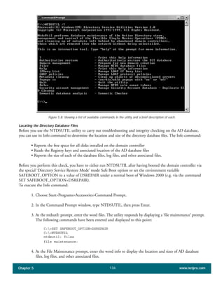 Chapter 5 www.netpro.com136
Figure 5.8: Viewing a list of available commands in the utility and a brief description of each.
Locating the Directory Database Files
Before you use the NTDSUTIL utility to carry out troubleshooting and integrity checking on the AD database,
you can use its Info command to determine the location and size of the directory database files. The Info command:
• Reports the free space for all disks installed on the domain controller
• Reads the Registry keys and associated location of the AD database files
• Reports the size of each of the database files, log files, and other associated files.
Before you perform this check, you have to either run NTDSUTIL after having booted the domain controller via
the special ‘Directory Service Restore Mode’ mode Safe Boot option or set the environment variable
SAFEBOOT_OPTION to a value of DSREPAIR under a normal boot of Windows 2000 (e.g. via the command
SET SAFEBOOT_OPTION=DSREPAIR).
To execute the Info command:
1. Choose Start>Programs>Accessories>Command Prompt.
2. In the Command Prompt window, type NTDSUTIL, then press Enter.
3. At the ntdsutil: prompt, enter the word files. The utility responds by displaying a ‘file maintenance’ prompt.
The following commands have been entered and displayed to this point:
C:>SET SAFEBOOT_OPTION=DSREPAIR
C:>NTDSUTIL
ntdsutil: files
file maintenance:
4. At the File Maintenance prompt, enter the word info to display the location and sizes of AD database
files, log files, and other associated files.
 
