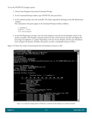 Chapter 5 www.netpro.com138
To run the NTDSUTIL Integrity option:
1. Choose Start>Programs>Accessories>Command Prompt.
2. In the Command Prompt window, type NTDSUTIL, then press Enter.
3. At the ntdsutil: prompt, enter the word files. The utility responds by showing you the File Maintenance
category.
The commands to this point appear in the Command Prompt window as follows:
I:>NTDSUTIL
ntdsutil: files
file maintenance:
4. At the File Maintenance prompt, enter the word integrity to start the low-level database check on the
domain controller. (The Integrity command reads every byte of the directory data file and displays the
percentage of completion as a graph. Depending on the size of your database and the type of hardware
you’re using for the domain controller, this process can take a considerable amount of time.)
Figure 5.10 shows the results of examining the low-level database structures in AD.
Figure 5.10: Using the Integrity option in NTDSUTIL to examine the AD database on a domain controller.
 