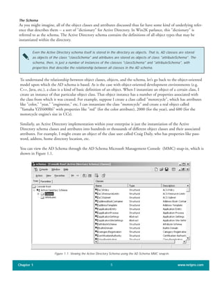 The Schema
As you might imagine, all of the object classes and attributes discussed thus far have some kind of underlying refer-
ence that describes them -- a sort of "dictionary" for Active Directory. In Win2K parlance, this "dictionary" is
referred to as the schema. The Active Directory schema contains the definitions of all object types that may be
instantiated within the directory.
Chapter 1 www.netpro.com5
Even the Active Directory schema itself is stored in the directory as objects. That is, AD classes are stored
as objects of the class "classSchema" and attributes are stored as objects of class "attributeSchema". The
schema, then, is just a number of instances of the classes "classSchema" and "attributeSchema", with
properties that describe the relationship between all classes in the AD schema.
To understand the relationship between object classes, objects, and the schema, let’s go back to the object-oriented
model upon which the AD schema is based. As is the case with object-oriented development environments (e.g.
C++, Java, etc.), a class is a kind of basic definition of an object. When I instantiate an object of a certain class, I
create an instance of that particular object class. That object instance has a number of properties associated with
the class from which it was created. For example, suppose I create a class called "motorcycle", which has attributes
like "color," "year," "enginesize," etc. I can instantiate the class "motorcycle" and create a real object called
"Yamaha YZF600R6" with properties like "red" (for the color attribute), 2000 (for the year), and 600 (for the
motorcycle engine’s size in CCs).
Similarly, an Active Directory implementation within your enterprise is just the instantiation of the Active
Directory schema classes and attributes into hundreds or thousands of different object classes and their associated
attributes. For example, I might create an object of the class user called Craig Daily, who has properties like pass-
word, address, home directory location, etc.
You can view the AD Schema through the AD Schema Microsoft Management Console (MMC) snap-in, which is
shown in Figure 1.1.
Figure 1.1: Viewing the Active Directory Schema using the AD Schema MMC snap-in.
 