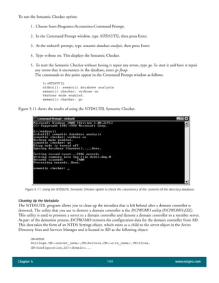 Chapter 5 www.netpro.com140
To run the Semantic Checker option:
1. Choose Start>Programs>Accessories>Command Prompt.
2. In the Command Prompt window, type NTDSUTIL, then press Enter.
3. At the ntdsutil: prompt, type semantic database analysis, then press Enter.
4. Type verbose on. This displays the Semantic Checker.
5. To start the Semantic Checker without having it repair any errors, type go. To start it and have it repair
any errors that it encounters in the database, enter go fixup.
The commands to this point appear in the Command Prompt window as follows:
I:>NTDSUTIL
ntdsutil: semantic database analysis
semantic checker: verbose on
Verbose mode enabled.
semantic checker: go
Figure 5.11 shows the results of using the NTDSUTIL Semantic Checker.
Figure 5.11: Using the NTDSUTIL Semantic Checker option to check the consistency of the contents of the directory database.
Cleaning Up the Metadata
The NTDSUTIL program allows you to clean up the metadata that is left behind after a domain controller is
demoted. The utility that you use to demote a domain controller is the DCPROMO utility (DCPROMO.EXE).
This utility is used to promote a server to a domain controller and demote a domain controller to a member server.
As part of the demotion process, DCPROMO removes the configuration data for the domain controller from AD.
This data takes the form of an NTDS Settings object, which exists as a child to the server object in the Active
Directory Sites and Services Manager and is located in AD as the following object:
CN=NTDS
Settings,CN=<server_name>,CN=Servers,CN=<site_name>,CN=Sites,
CN=Configuration,DC=<domain>...
 