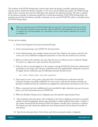 Chapter 5 www.netpro.com141
The attributes of the NTDS Settings object contain values about the domain controller’s replication partners,
naming contexts, whether the domain controller is a GC server, and the default query policy. The NTDS Settings
object is also a container that may have child objects that represent the replication partners. This data is required
for the domain controller to synchronize quickly but is retired upon demotion. If the NTDS Settings object isn’t
properly removed when the domain controller is demoted, you can use the NTDSUTIL utility to manually remove
the NTDS Settings object.
To clean up the metadata:
1. Choose Start>Programs>Accessories>Command Prompt.
2. At the command prompt, type NTDSUTIL, then press Enter.
3. At the ntdsutil prompt, type metadata cleanup, then press Enter. Based on the options returned to the
screen, you can use additional configuration parameters to ensure that the removal occurs correctly.
4. Before you clean up the metadata, you must select the server on which you want to make the changes.
To connect to a target server, type connections, then press Enter.
5. If the user who is currently logged on to the computer running NTDSUTIL doesn’t have administrative
permissions on the target server, alternate credentials need to be supplied before making the connection.
To supply alternate credentials, type the following command, then press Enter:
set creds <domain_name user_name password>
6. Type connect to server <server_name>, then press Enter. You should receive confirmation that the
connection has been successfully established. If an error occurs, verify that the domain controller you
specified is available and that the credentials you supplied have administrative permissions on the server.
7. When a connection has been established and you’ve provided the right credentials, type quit, then press
Enter, to exit the Connections menu in NTDSUTIL.
8. When the Metadata Cleanup menu is displayed, type select operation target and press Enter.
9. Type list domains, then press Enter. A list of domains in the forest is displayed, each with an associated
number. To select the appropriate domain, type select domain <number>and press Enter (where <number> is
the number associated with the domain of which the domain controller you’re removing is a member).
The domain you select determines whether the server being removed is the last domain controller of
that domain.
10. Type list sites, then press Enter. A list of sites, each with an associated number, is displayed.
Before you manually remove the NTDS Settings object for any server, check that replication has occurred
after the domain controller has been demoted. Using the NTDSUTIL utility improperly can result in partial
or complete loss of AD functionality. (For a description of how to check whether replication has occurred,
see Chapter 4.)
 
