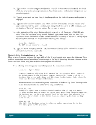 Chapter 5 www.netpro.com142
11. Type select site <number> and press Enter (where <number> is the number associated with the site of
which the server you’re removing is a member). You should receive a confirmation, listing the site and
domain you chose.
12. Type list servers in site and press Enter. A list of servers in the site, each with an associated number, is
displayed.
13. Type select server <number> and press Enter (where <number> is the number associated with the server
you want to remove). You receive a confirmation, listing the selected server, its DNS host name, and
the location of the server’s computer account that you want to remove.
14. After you’ve selected the proper domain and server, type quit to exit the current NTDSUTIL sub
menu. When the Metadata Cleanup menu is displayed, type remove selected server and press Enter.
You should receive confirmation that the server was removed successfully. If the NTDS Settings object
has already been removed, you may receive the following error message:
Error 8419 (0x20E3)
The DSA object couldn’t be found
15. Type quit at each menu to quit the NTDSUTIL utility. You should receive confirmation that the
connection disconnected successfully.
Moving the Active Directory Database or Log Files
There are several common problems that occur with AD that all stem from the same source: low disk space. These
problems may surface as any of a number of errors messages in the Win2K Event Log. The most common of these
errors is described below, along with their associated symptoms and solutions.
• The following error message may occur when you start AD on a domain controller:
Lsass.exe - System Error
Directory Services could not start because of the following error: There is
not enough space on the disk.Error Status: 0xc000007f. Please click OK to
shutdown this system and reboot into Directory Service Restore Mode, check the
event logs for more detailed information.
When this error occurs, the following events are recorded in the Event Log for the directory service
on the domain controller and can be viewed using Event Viewer:
Event ID: 1393
Attempts to update the Directory Service database are failing with error
112.Since Windows will be unable to log on users while this condition persists,
the Netlogon service is being paused. Check to make sure that adequate free
disk space is available on the drives where the directory database and log
files reside.
Event ID: 428
NTDS (272) The database engine is rejecting update operations due to low
free disk space on the log disk.
 