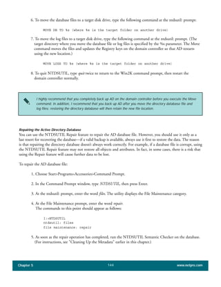 Chapter 5 www.netpro.com144
6. To move the database files to a target disk drive, type the following command at the ntdsutil: prompt:
MOVE DB TO %s (where %s is the target folder on another drive)
7. To move the log files to a target disk drive, type the following command at the ntdsutil: prompt. (The
target directory where you move the database file or log files is specified by the %s parameter. The Move
command moves the files and updates the Registry keys on the domain controller so that AD restarts
using the new location.)
MOVE LOGS TO %s (where %s is the target folder on another drive)
8. To quit NTDSUTIL, type quit twice to return to the Win2K command prompt, then restart the
domain controller normally.
Repairing the Active Directory Database
You can use the NTDSUTIL Repair feature to repair the AD database file. However, you should use it only as a
last resort for recovering the database—if a valid backup is available, always use it first to restore the data. The reason
is that repairing the directory database doesn’t always work correctly. For example, if a database file is corrupt, using
the NTDSUTIL Repair feature may not restore all objects and attributes. In fact, in some cases, there is a risk that
using the Repair feature will cause further data to be lost.
To repair the AD database file:
1. Choose Start>Programs>Accessories>Command Prompt.
2. In the Command Prompt window, type NTDSUTIL, then press Enter.
3. At the ntdsutil: prompt, enter the word files. The utility displays the File Maintenance category.
4. At the File Maintenance prompt, enter the word repair.
The commands to this point should appear as follows:
I:>NTDSUTIL
ntdsutil: files
file maintenance: repair
5. As soon as the repair operation has completed, run the NTDSUTIL Semantic Checker on the database.
(For instructions, see "Cleaning Up the Metadata" earlier in this chapter.)
I highly recommend that you completely back up AD on the domain controller before you execute the Move
command. In addition, I recommend that you back up AD after you move the directory database file and
log files; restoring the directory database will then retain the new file location.
 