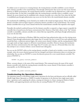 Chapter 5 www.netpro.com147
To validate access to resources in a trusting domain, the trusting domain controller establishes a secure channel
with a domain controller in the trusted domain. Pass-through authentication then occurs over this secure channel.
However, in WAN environments, the trusted domain’s domain controllers may be dispersed over a wide variety of
fast and slow links. If a fast link is unavailable when the trusting domain controller wants to establish a secure
channel, the secure channel may be established with a domain controller over a slow link. Even when the fast link
is reestablished, pass-through authentication may occur over the slow link to the trusted domain’s domain controller.
The mechanism for establishing a secure channel is very similar to the normal user-logon process. That is, the trusting
domain controllers send out logon requests to all known domain controllers in the trusted domain. The trusting
domain controllers then set up a secure channel with the first trusted domain controller that responds to this request.
Normally, this method is preferred because the first domain controller to respond to a logon request is typically the
controller that is located across the fastest communication link. However, if that link is down or the "fast" domain
controller is unavailable, a domain controller over a slower link may respond first, and all pass-through authentications
occur over the slow link.
There is a built-in mechanism in Windows 2000 that tracks how long authentication takes over the existing secure
channel. If pass-through authentication takes longer than 45 seconds, that fact is noted. If two such authentications
exceed that limit, a rediscovery process begins, the current secure channel is broken, and the trusting domain’s PDC
once again sends out logon requests to all known trusted domain controllers. However, because this mechanism
tracks only those communications that take longer than 45 seconds, users may see a 40-second delay every time
they attempt to use a resource without a secure-channel reset taking place.
You can run the NLTEST utility on the trusting domain controller to break and re-initialize a secure channel (for
example, when the secure-channel password was last changed) and obtain information about an existing trust
relationship. You can also use NLTEST to restart the discovery process for a new trusted domain controller. The
syntax of NLTEST is:
NLTEST /sc_query:<account_domain>
Where <account_domain> is the name of the trusted domain. This command returns the name of the trusted
domain controller with which the trusting domain controller has a secure channel. If that domain controller is
unacceptable, use the following syntax:
NLTEST /sc_reset:<account_domain>
Troubleshooting the Operations Masters
The operations masters in AD perform single-master operations for the forest and domains and are officially called
Flexible Single Master Operations, or FSMOs. A number of operations in the directory have single-master opera-
tions—operations such as updating the schema, creating new domains in a forest, issuing new blocks of relative
IDs (RIDs), and supporting domains and clients that are running Windows NT 4.0 and earlier.
 