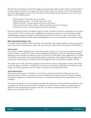 Chapter 5 www.netpro.com148
The forest has two operations masters that manage certain forest-wide single-operation activities, and each domain
has three operations masters that manage certain domain-wide activities. For example, a forest with two domains
would have eight operations masters: two for the forest and three domain-specific operations master roles in each
domain. The five FSMO roles are:
• Schema master—Forest-wide and one per forest
• Domain Naming master—Forest-wide and one per forest
• Relative ID master—Domain-specific and one for each domain
• Primary Domain Controller emulator—Domain-specific and one for each domain
• Infrastructure master—Domain-specific and one for each domain.
Because the operations masters are assigned to specific domain controllers in the forest and domains and are critical
to the operation of AD, your first step to troubleshoot each operations master is to use the domain-controller
troubleshooting techniques described in "Troubleshooting the Domain Controllers" earlier in this chapter. Once
you’re assured that the domain controller itself is operating properly, you can turn your attention to the operations masters.
When Operations Masters Fail
If a domain controller holding a FSMO (operations role) master fails, major network problems are almost guaranteed to
ensue. A list of the various operations master roles, their functions, and the effects of losing them are listed below:
Schema Master
If the domain controller holding the forest-wide schema master role fails, you or your directory administrators won’t
be able to modify or extend the AD schema. Schema modifications typically occur when you install directory-enabled
applications such as management utilities that rely on the directory for information. These applications try to modify
or extend the current schema with new object classes, objects, and attributes. If the applications being installed cannot
communicate with the domain controller that has been designated as the schema master, installation will fail.
The schema master solely controls the management of the directory schema and propagates updates to the schema
to the other domain controllers as modifications occur. Because only directory administrators are allowed to make
changes, the schema operations master isn’t visible to directory users and doesn’t affect them.
Domain Naming Master
If the domain naming master role holder in a forest fails, you lose the functionality of adding and removing
domains in the forest. When a new domain is created or deleted from the forest structure, the domain controller
that has been designated as the domain naming master is contacted and verifies that the change operation can be
completed.
The domain naming master is the only domain controller that controls the creation and deletion of domains, and
it propagates the changes to the other domain controllers as necessary. Because only directory administrators are
allowed to make structural domain changes to the forest, the domain naming operations master isn’t visible to
directory users and doesn’t affect them.
 
