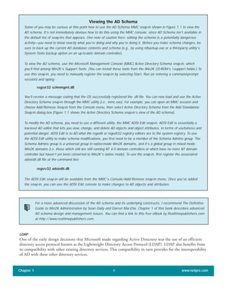 LDAP
One of the early design decisions that Microsoft made regarding Active Directory was the use of an efficient
directory access protocol known as the Lightweight Directory Access Protocol (LDAP). LDAP also benefits from
its compatibility with other existing directory services. This compatibility in turn provides for the interoperability
of AD with these other directory services.
Chapter 1 www.netpro.com6
Viewing the AD Schema
Some of you may be curious at this point how to use the AD Schema MMC snap-in shown in Figure 1.1 to view the
AD schema. It’s not immediately obvious how to do this using the MMC console, since AD Schema isn’t available in
the default list of snap-ins that appears. One note of caution here: editing the schema is a potentially dangerous
activity—you need to know exactly what you’re doing and why you’re doing it. Before you make schema changes, be
sure to back up the current AD database contents and schema (e.g., by using ntbackup.exe or a third-party utility’s
System State backup option on an up-to-date domain controller).
To view the AD schema, use the Microsoft Management Console (MMC) Active Directory Schema snap-in, which
you’ll find among Win2K’s Support Tools. (You can install these tools from the Win2K CD-ROM’s support folder.) To
use this snap-in, you need to manually register the snap-in by selecting Start, Run (or entering a command-prompt
session) and typing:
regsvr32 schmmgmt.dll
You’ll receive a message stating that the OS successfully registered the .dll file. You can now load and use the Active
Directory Schema snap-in through the MMC utility (i.e., mmc.exe). For example, you can open an MMC session and
choose Add/Remove Snap-in from the Console menu, then select Active Directory Schema from the Add Standalone
Snap-In dialog box (Figure 1.1 shows the Active Directory Schema snap-in’s view of the AD schema).
To modify the AD schema, you need to use a different utility: the MMC ADSI Edit snap-in. ADSI Edit is essentially a
low-level AD editor that lets you view, change, and delete AD objects and object attributes. In terms of usefulness and
potential danger, ADSI Edit is to AD what the regedit or regedt32 registry editors are to the system registry. To use
the ADSI Edit utility to make schema modifications, you first need to be a member of the Schema Admins group. The
Schema Admins group is a universal group in native-mode Win2K domains, and it’s a global group in mixed mode
Win2K domains (i.e. those which still are still running NT 4.0 domain controllers or which have no more NT domain
controller but haven’t yet been converted to Win2K’s native mode). To use the snap-in, first register the associated
adsiedit.dll file at the command line:
regsrv32 adsiedit.dll
The ADSI Edit snap-in will be available from the MMC’s Console/Add/Remove snap-in menu. Once you’ve added
the snap-in, you can use the ADSI Edit console to make changes to AD objects and attributes.
For a more advanced discussion of the AD schema and its underlying constructs, I recommend The Definitive
Guide to Win2K Administration by Sean Daily and Darren Mar-Elia. Chapter 1 of this book describes advanced
AD schema design and management issues. You can find a link to this free eBook by Realtimepublishers.com
at http://www.realtimepublishers.com.
 
