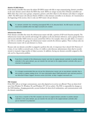 Chapter 5 www.netpro.com149
Relative ID (RID) Master
If the domain controller that stores the relative ID (RID) master role fails or stops communicating, domain controllers
in the same domain cannot obtain the RIDs they need. (RIDs are unique security IDs.) Domain controllers use
RIDs when they create users, groups, computers, printers, and other objects in the domain; each object is assigned
a RID. The RID master role allocates blocks of RIDs to other domain controllers in its domain. As I mentioned at
the beginning of this section, there is only one RID master role per domain.
If a domain controller has remaining (unassigned) RIDs in its allocated block, the RID master role doesn’t
need to be available when new object accounts are created.
Infrastructure Master
If the domain controller that stores the infrastructure master role fails, a portion of AD won’t function properly. The
infrastructure master role controls and manages the updates to all cross-domain references, such as group references
and security identifier (SID) entries in access control lists (ACLs). For example, when you add, delete, or rename a
user who is a member of a group, the infrastructure master controls the reference updates. There is always only one
infrastructure master role in each domain in a forest.
Because only one domain controller is assigned to perform this role, it’s important that it doesn’t fail. However, if
it does, it’s not visible to network users. In fact, it’s visible to only directory administrators when they’ve recently
moved or renamed a large number of object accounts. In addition, having one domain controller assigned to this
role can be a big security problem.
If you force a transfer of the infrastructure master role from its original domain controller to another domain
controller in the same domain, you can transfer the role back to the original domain controller after you’ve
returned it to production.
It is strongly recommended that you not put the infrastructure master role on any domain controller that is
also acting as a global catalog server. For more information about FSMO placement rules and best practices,
see Microsoft Product Support Services article Q223346, at http://support.microsoft.com.
PDC Emulator
If the PDC fails or no longer communicates, users who depend on its service are affected. These are down-level
users from Window 95, Windows 98, and Windows NT 4.0 (or earlier). The PDC is responsible for changes to
the SAM database, changing passwords, account lockout for down-level workstations, and communications with
the domain controllers.
If you force a transfer of the PDC emulator role from its original domain controller to another domain
controller in the same domain, you can transfer the role back to the original domain controller after
you’ve returned it to production.
 