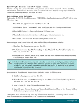 Chapter 5 www.netpro.com150
Determining the Operations Master Role Holders Locations
An important step in the process of troubleshooting problems with operations master role holders is identifying
which domains controllers hold the various forest- and domain-wide roles. There are actually several methods of
determining the location of FSMO role holder in Win2K.
Using the DSA and Schema MMC Snap-Ins
To determine the RID, PDC, and Infrastructure FSMO Holders of a selected domain using Win2K’s built-in tools,
follow these steps:
1. Click Start, Run, type dsa.msc, and press Enter or click OK.
2. Right-click the selected Domain Object in the top left pane, and then click Operations Masters.
3. Click the PDC tab to view the server holding the PDC master role.
4. Click the Infrastructure tab to view the server holding the Infrastructure master role.
5. Click the RID Pool tab to view the server holding the RID master role.
Determining the forest Schema Master role holder is a bit trickier, and involves the following:
1. Click Start, click Run, type mmc, and then click OK.
2. On the Console menu, click Add/Remove Snap-in, click Add, double-click Active Directory Schema,
click Close, and then click OK.
3. Right-click Active Directory Schema in the top left pane, and then click Operations Masters to view the
server holding the schema master role.
For the Active Directory Schema snap-in to be listed as an available choice in Step 2, you’ll have to have
already registered the Schmmgmt.dll file. If it doesn’t appear as an option, follow these steps to register
it: click Start, Run, type regsvr32 schmmgmt.dll in the Open box, and click OK. A message will be displayed
confirming that the registration was successful.
Determining the forest’s Domain Naming Master role holder requires the following steps:
1. Click Start, Run, type mmc, and then click OK.
2. On the Console menu, click Add/Remove Snap-in, click Add, double-click Active Directory Domains
and Trusts, click Close, and then click OK.
3. In the left pane, click Active Directory Domains and Trusts.
4. Right-click Active Directory Domains and Trust, and click Operations Master to view the server holding
the domain naming master role in the Forest.
Although the above methods certainly work, they aren’t necessarily the easiest. The following sections describe
some additional methods for determining FSMO role holders on your network.
 