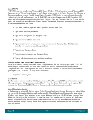 Chapter 5 www.netpro.com151
Using NTDSUTIL
NTDSUTIL is a tool included with Windows 2000 Server, Windows 2000 Advanced Server, and Windows 2000
Datacenter Server. This tool is can be used to verify change certain aspects of the Active Directory. The following is
the steps needed to to view the Flexiible Single Master Operation (FSMO) roles on a given Domain Controller.
Ntdsutil.exe is the only tool that shows you all the FSMO role owners. You can view the PDC emulator, RID
master, and infrastructure master role owners in Active Directory Users and Computers. You can view the schema
master role owner in the Active Directory Schema snap-in. You can view the domain naming master role owner in
Active Directory Domains and Trusts.
1. Click Start, click Run, type cmd in the Open box, and then press Enter.
2. Type ntdsutil, and then press Enter.
3. Type domain management, and then press Enter.
4. Type connections, and then press Enter.
5. Type connect to server <server_name>, where <server_name> is the name of the Win2K domain
controller you want to view, and then press Enter.
6. Type quit, and then press Enter.
7. Type select operation target, and then press Enter.
8. Type list roles for connected server, and then press Enter.
Using the Windows 2000 Resource Kit’s Dumpfsmos.cmd
The Win2K Resource contains a batch file named Dumpfsmos.cmd that you can use to quickly list FSMO role
owners for your current domain and forest. The .cmd file uses Ntdsutil.exe to enumerate the role owners.
Dumpfsmos.cmd takes a single argument, the name of the domain controller to which it should connect when
querying for FSMO locations. The usage of the command is:
Dumpfsmos <server_name>
Using DCDIAG
Another method involves use of the DCDIAG command. On a Windows 2000 Domain Controller, run the
following command: dcdiag /test:knowsofroleholders /v . Note that the use the /v switch here is required. This
operation lists the owners of all FSMO roles in the enterprise known by that domain controller.
Using AD Replication Monitor
A final method to accomplish this is to use the Active Directory Replication Monitor (Replmon.exe) utility. Before
you can use AD Replication Monitor, you’ll need to install it. The AD Replication Monitor utility is part of the
Windows 2000 Support Tools, which are located on the Windows 2000 Server CD-ROM in the SupportTools
folder. Run the Setup.exe file in this folder to install the tools. Once installed, you can start the AD Replication
Monitor utility by choosing StartProgramsSupport ToolsTools, and selecting Active Directory Replication
Monitor. Once the utility is running, follow these steps to determine the operations master role holders for the
forest and domain:
 