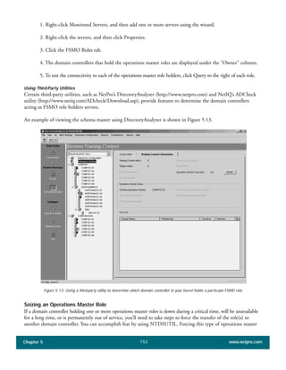 Chapter 5 www.netpro.com152
1. Right-click Monitored Servers, and then add one or more servers using the wizard.
2. Right-click the servers, and then click Properties.
3. Click the FSMO Roles tab.
4. The domain controllers that hold the operations master roles are displayed under the "Owner" column.
5. To test the connectivity to each of the operations master role holders, click Query to the right of each role.
Using Third-Party Utilities
Certain third-party utilities, such as NetPro’s DirectoryAnalyzer (http://www.netpro.com) and NetIQ’s ADCheck
utility (http://www.netiq.com/ADcheck/Download.asp), provide features to determine the domain controllers
acting as FSMO role holders servers.
An example of viewing the schema master using DirectoryAnalyzer is shown in Figure 5.13.
Figure 5.13: Using a third-party utility to determine which domain controller in your forest holds a particular FSMO role.
Seizing an Operations Master Role
If a domain controller holding one or more operations master roles is down during a critical time, will be unavailable
for a long time, or is permanently out of service, you’ll need to take steps to force the transfer of the role(s) to
another domain controller. You can accomplish feat by using NTDSUTIL. Forcing this type of operations master
 