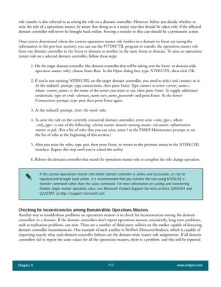 Chapter 5 www.netpro.com153
role transfer is also referred to as seizing the role on a domain controller. However, before you decide whether to
seize the role of a operations master, be aware that doing so is a major step that should be taken only if the affected
domain controller will never be brought back online. Forcing a transfer in this case should be a permanent action.
Once you’ve determined where the current operations master role holders in a domain or forest are (using the
information in the previous section), you can use the NTDSUTIL program to transfer the operations master role
from one domain controller in the forest or domain to another in the same forest or domain. To seize an operations
master role on a selected domain controller, follow these steps:
1. On the target domain controller (the domain controller that will be taking over the forest- or domain-wide
operation master role), choose Start>Run. In the Open dialog box, type NTDSUTIL, then click OK.
2. If you’re not running NTDSUTIL on the target domain controller, you need to select and connect to it.
At the ntdsutil: prompt, type connections, then press Enter. Type connect to server <server_name>,
where <server_name> is the name of the server you want to use, then press Enter. To supply additional
credentials, type set creds <domain_name user_name_password> and press Enter. At the Server
Connections prompt, type quit, then press Enter again.
3. At the ntdsutil: prompt, enter the word roles.
4. To seize the role on the currently connected domain controller, enter seize <role_type>, where
<role_type> is one of the following: schema master, domain naming master, rid master, infrastructure
master, or pdc. (For a list of roles that you can seize, enter ? at the FSMO Maintenance prompt or see
the list of roles at the beginning of this section.)
5. After you seize the roles, type quit, then press Enter, to return to the previous menu in the NTDSUTIL
interface. Repeat this step until you’ve exited the utility.
6. Reboot the domain controller that seized the operations master role to complete the role change operation.
If the current operations master role holder domain controller is online and accessible, or can be
repaired and brought back online, it’s recommended that you transfer the role using NTDSUTIL’s
transfer command rather than the seize command. For more information on seizing and transferring
flexible single master operation roles, see Microsoft Product Support Services articles Q255504 and
Q223787, at http://support.microsoft.com.
Checking for Inconsistencies among Domain-Wide Operations Masters
Another way to troubleshoot problems on operations masters is to check for inconsistencies among the domain
controllers in a domain. If the domain controllers don’t report operations masters consistently, long-term problems,
such as replication problems, can arise. There are a number of third-party utilities on the market capable of detecting
domain controller inconsistencies. One example of such a utility is NetPro’s DirectoryAnalyzer, which is capable of
inspecting exactly what each domain controller believes are the domain-wide master role assignments. If all domain
controllers fail to report the same values for all the operations masters, there is a problem, and this will be reported.
 