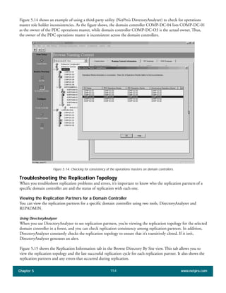 Figure 5.14 shows an example of using a third-party utility (NetPro’s DirectoryAnalyzer) to check for operations
master role holder inconsistencies. As the figure shows, the domain controller COMP-DC-04 lists COMP-DC-01
as the owner of the PDC operations master, while domain controller COMP-DC-O3 is the actual owner. Thus,
the owner of the PDC operations master is inconsistent across the domain controllers.
Chapter 5 www.netpro.com154
Figure 5.14: Checking for consistency of the operations masters on domain controllers.
Troubleshooting the Replication Topology
When you troubleshoot replication problems and errors, it’s important to know who the replication partners of a
specific domain controller are and the status of replication with each one.
Viewing the Replication Partners for a Domain Controller
You can view the replication partners for a specific domain controller using two tools, DirectoryAnalyzer and
REPADMIN.
Using DirectoryAnalyzer
When you use DirectoryAnalyzer to see replication partners, you’re viewing the replication topology for the selected
domain controller in a forest, and you can check replication consistency among replication partners. In addition,
DirectoryAnalyzer constantly checks the replication topology to ensure that it’s transitively closed. If it isn’t,
DirectoryAnalyzer generates an alert.
Figure 5.15 shows the Replication Information tab in the Browse Directory By Site view. This tab allows you to
view the replication topology and the last successful replication cycle for each replication partner. It also shows the
replication partners and any errors that occurred during replication.
 