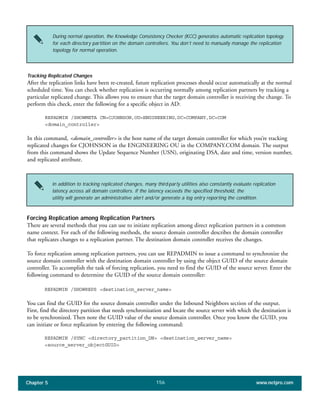 Chapter 5 www.netpro.com156
During normal operation, the Knowledge Consistency Checker (KCC) generates automatic replication topology
for each directory partition on the domain controllers. You don’t need to manually manage the replication
topology for normal operation.
In addition to tracking replicated changes, many third-party utilities also constantly evaluate replication
latency across all domain controllers. If the latency exceeds the specified threshold, the
utility will generate an administrative alert and/or generate a log entry reporting the condition.
Tracking Replicated Changes
After the replication links have been re-created, future replication processes should occur automatically at the normal
scheduled time. You can check whether replication is occurring normally among replication partners by tracking a
particular replicated change. This allows you to ensure that the target domain controller is receiving the change. To
perform this check, enter the following for a specific object in AD:
REPADMIN /SHOWMETA CN=CJOHNSON,OU=ENGINEERING,DC=COMPANY,DC=COM
<domain_controller>
In this command, <domain_controller> is the host name of the target domain controller for which you’re tracking
replicated changes for CJOHNSON in the ENGINEERING OU in the COMPANY.COM domain. The output
from this command shows the Update Sequence Number (USN), originating DSA, date and time, version number,
and replicated attribute.
Forcing Replication among Replication Partners
There are several methods that you can use to initiate replication among direct replication partners in a common
name context. For each of the following methods, the source domain controller describes the domain controller
that replicates changes to a replication partner. The destination domain controller receives the changes.
To force replication among replication partners, you can use REPADMIN to issue a command to synchronize the
source domain controller with the destination domain controller by using the object GUID of the source domain
controller. To accomplish the task of forcing replication, you need to find the GUID of the source server. Enter the
following command to determine the GUID of the source domain controller:
REPADMIN /SHOWREPS <destination_server_name>
You can find the GUID for the source domain controller under the Inbound Neighbors section of the output.
First, find the directory partition that needs synchronization and locate the source server with which the destination is
to be synchronized. Then note the GUID value of the source domain controller. Once you know the GUID, you
can initiate or force replication by entering the following command:
REPADMIN /SYNC <directory_partition_DN> <destination_server_name>
<source_server_objectGUID>
 