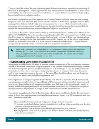 Chapter 5 www.netpro.com158
When the KCC generates this error message, it’s in a mode where it doesn’t remove any connections.
Normally, the KCC cleans up old connections from previous configurations or redundant connections.
Thus, you might find that there are extra connections during this time. The solution is to correct the
topology problem so that the spanning tree can form.
This error could also indicate that there isn’t enough physical connectivity to create a spanning tree connecting all
of the sites. A spanning tree is a network algorithm that most network switches use to build tables of media-access-
control-address and port-number associations. This behavior can occur if the KCC has determined that a site has
been orphaned from the replication topology.
One domain controller in a specific site owns the role of creating inbound replication connection objects among
bridgehead servers from other sites. This domain controller is known as the Inter-Site Topology Generator. While
analyzing the site link and site link bridge structure to determine the most cost-effective route to synchronize a
naming context between two points, it might determine that a site doesn’t have membership in any site link and
therefore has no means of creating a replication object to a bridgehead server in that site.
The first site in AD (named Default-First-Site-Name) is created automatically. It’ a member of the default site link
(DEFAULTIPSITELINK) that is also created automatically and used for RPC communication over TCP/IP among
sites. If you create two additional sites—for instance, Site1 and Site2—you need to define a site link that each site
is going to be a member of before these sites can be written to AD. However, you can also edit the properties of a
site link and modify which sites reside in it. If you remove a site from all site links, the KCC displays the error
message listed above to indicate that a correction needs to be made to the configuration.
Troubleshooting Using Change Management
No discussion of troubleshooting AD would be complete without mentioning one of the most important techniques
available to the network administrator: change management. In any hardware- or software-troubleshooting endeavor,
one of the most important questions an administrator can ask is: What changed to cause this problem? As you’ve
probably learned from your own experience, most problems don’t occur in a vacuum. Rather, they develop as a
result of some change that is made or that occurs in the system. Thus, the ability to know what was changed on
the network—and when—is an invaluable troubleshooting tool.
Obtaining this type of change-management data for AD has been difficult or impossible. Win2K doesn’t record
such changes automatically in its event logs, and logging AD infrastructure changes manually is cumbersome and
prone to error. Even third-party AD-management tools have been challenged in this area: Although a number of
tools are available to diagnose problems with and monitor real-time events related to AD infrastructure components,
the ability to analyze the progression of changes to these components over time has remained elusive.
This situation changed recently when NetPro Computing released a new tool, DirectoryInsight. DirectoryInsight is
unique in that it gives administrators a wide array of information about changes to an AD network that occur over
time. This information includes:
• Records of all AD infrastructure and configuration changes across the enterprise
• A historical record of AD changes, including modifications to such key infrastructure elements as directory
structure, replication, security, and schema
• An enterprise-level view of changes to the AD object population that occur over time
• Object population counts for GPOs, groups, OUs, domains, domain controllers, servers and computers,
sites, and users at any time.
 