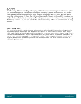 Chapter 5 www.netpro.com160
Summary
Troubleshooting AD means identifying and analyzing problems that occur and repairing them in the various systems.
The troubleshooting process is mostly about isolating and identifying a problem. To troubleshoot AD, you first
check to see whether the domain controllers in the forest can communicate with each other. Next, you need to
ensure that AD has access to DNS and that DNS is working properly. After you verify that DNS is working, you
need to check that the individual domain controllers and operations masters are working properly and supporting
the directory functions. Last, you need to verify that replication is working and that no consistent errors are being
generated.
eBook Copyright Notice
This site contains materials created, developed, or commissioned by Realtimepublishers.com, Inc. and is protected by
international copyright and trademark laws. No material (including but not limited to the text, images, audio, and/or
video) may be copied, reproduced, republished, uploaded, posted, transmitted, or distributed in any way, except that one
copy may be downloaded for your personal, non-commercial use on a single computer. In connection with such use, you
may not modify or obscure any copyright or other proprietary notice. If you have any questions about these terms, or if
you would like information about licensing materials from Realtimepublishers.com, please contact us via e-mail at
info@realtimepublishers.com
 