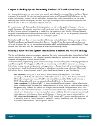 Chapter 6 www.netpro.com161
Chapter 6: Backing Up and Recovering Windows 2000 and Active Directory
As a systems administrator, you must protect your network against data loss, computer failures, and loss of directo-
ry services. To accomplish this task, you must back up and restore each Windows 2000 (Win2K) server and the
services each computer provides. You also need to back up and recover critical system data such as the Active
Directory (AD) database, the Registry, and other service-specific configuration databases and configuration files.
Microsoft refers to this set of critical data as System State data.
It’s an unfortunate truth that, regardless of what precautions you take or what quality of hardware you’ve pur-
chased, the odds are that someday, somewhere, you’ll experience a system failure. If your organization depends on
its Win2K systems, you need to know how to troubleshoot and repair them when they fail. Although Microsoft
has greatly improved system reliability and recoverability in Win2K, things still can and do go wrong. Fortunately,
Microsoft provides tools to help you maintain and recover your system.
In this chapter, I’ll cover these new recovery and troubleshooting tools, including the Safe mode startup options,
Win2K Setup’s Emergency Repair Process, and the Recovery Console. I’ll also discuss some advanced recovery
tricks and techniques that you can use to assist in maintaining a high level of OS and network availability. I’ll also
mention some third-party tools that complement Win2K’s built-in recovery features.
Building a Fault-Tolerant System that Includes a Backup and Restore Strategy
The first level of defense against system disaster is ensuring that you’ve implemented at least minimal levels of fault
tolerance on your network servers. Fault tolerance is generally defined as the resilience of a particular computer,
subsystem, or component to various kinds of failures.
At the network level, implementing system fault tolerance might involve installing power-backup equipment (such
as an Uninterruptible Power Supply, or UPS, with line conditioning) on critical network devices and creating a
fault-tolerant routing topology using dynamic routing protocols. In the case of network servers, implementing sys-
tem fault tolerance usually involves creating backup or redundant resources for critical subsystems. The array of
fault-tolerant features for any important network system should always include, at least, the following:
•Disk redundancy—Using one or more levels of Redundant Array of Independent Disks (RAID)
technology, in which the disk subsystem can withstand the failure of any one drive. You can implement
RAID either using software, such as Win2K’s built-in RAID features (either RAID 1/disk mirroring or
RAID 5/disk striping with parity), or using a hardware RAID device or disk controller).
•Power redundancy—In the form of a UPS or power-conditioned backup generator capable of keeping the
system up and running if the power fails. Backup power devices should ideally be connected to the server(s)
they protect using hardware and software (for example, serial or network cabling and either Win2K’s UPS
software or the UPS vendor’s software). This software can inform the server, network administrator, and/or
network users about various power events that affect system availability. The software can also automatically
initiate a proper system shutdown after a specified amount of time or when batteries are running low.
•UPS monitoring and management—For example, Win2K includes a UPS monitoring and management util
ity written by American Power Conversion (a leading UPS vendor). In addition, most UPS devices also
include their own customized UPS management software.
 