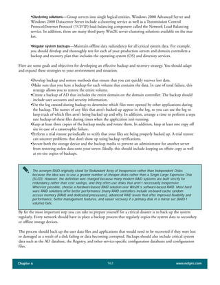 Chapter 6 www.netpro.com162
•Clustering solutions—Group servers into single logical entities. Windows 2000 Advanced Server and
Windows 2000 Datacenter Server include a clustering service as well as a Transmission Control
Protocol/Internet Protocol (TCP/IP) load-balancing component called the Network Load Balancing
service. In addition, there are many third-party Win2K server-clustering solutions available on the mar
ket.
•Regular system backups—Maintain offline data redundancy for all critical system data. For example,
you should develop and thoroughly test for each of your production servers and domain controllers a
backup and recovery plan that includes the operating system (OS) and directory services.
Here are some goals and objectives for developing an effective backup and recovery strategy. You should adapt
and expand these strategies to your environment and situation.
•Develop backup and restore methods that ensure that you can quickly recover lost data.
•Make sure that you have a backup for each volume that contains the data. In case of total failure, this
strategy allows you to restore the entire volume.
•Create a backup of AD that includes the entire domain on the domain controller. The backup should
include user accounts and security information.
•Use the log created during backup to determine which files were opened by other applications during
the backup. The names of any files that aren’t backed up appear in the log, so you can use the log to
keep track of which files aren’t being backed up and why. In addition, arrange a time to perform a sepa
rate backup of these files during times when the application isn’t running.
•Keep at least three copies of the backup media and rotate them. In addition, keep at least one copy off
site in case of a catastrophic failure.
•Perform a trial restore periodically to verify that your files are being properly backed up. A trial restore
can uncover problems that don’t show up using backup verifications.
•Secure both the storage device and the backup media to prevent an administrator for another server
from restoring stolen data onto your server. Ideally, this should include keeping an offsite copy as well
as on-site copies of backups.
By far the most important step you can take to prepare yourself for a critical disaster is to back up the system
regularly. Every network should have in place a backup process that regularly copies the system data to secondary
or offline storage devices.
The process should back up the user data files and applications that would need to be recovered if they were lost
or damaged as a result of a disk failing or data becoming corrupted. Backups should also include critical system
data such as the AD database, the Registry, and other service-specific configuration databases and configuration
files.
The acronym RAID originally stood for Redundant Array of Inexpensive rather than Independent Disks
because the idea was to use a greater number of cheaper disks rather than a Single Large Expensive Disk
(SLED). However, the definition was changed because many modern RAID systems are built strictly for
redundancy rather than cost savings, and they often use disks that aren’t necessarily inexpensive.
Wherever possible, choose a hardware-based RAID solution over Win2K’s software-based RAID. Most hard-
ware RAID solutions offer better performance (many RAID controllers include on-board cache random
access memory (RAM) and dedicated processors), advanced RAID levels that offer improved flexibility and
performance, better management features, and easier recovery if a primary disk in a mirror set (RAID-1
volume) fails.
 