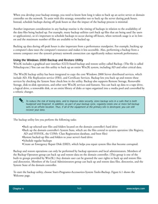 Chapter 6 www.netpro.com163
When you develop your backup strategy, you need to know how long it takes to back up an active server or domain
controller on the network. To assist with this strategy, remember not to back up the server during peak hours.
Instead, schedule backups during off-peak hours so that the impact of the backup process is minimal.
Another important consideration in any backup routine is the timing of backups in relation to the availability of
the data files being backed up. For example, many backup utilities can’t back up files that are being used (by users
or applications), so it’s important to schedule backups to occur during off-hours, when network usage is at its low-
est and the maximum number of files are available to be backed up.
Backing up data during off-peak hours is also important from a performance standpoint. For example, backing up
a computer’s data taxes the computer’s resources and makes it less accessible. Also, performing a backup from a
remote computer over the system’s primary network connection can significantly reduce network performance.
Using the Windows 2000 Backup and Restore Utility
Win2K includes a graphical user interface (GUI)-based backup and restore utility called Backup. (The file is called
Ntbackup.exe.) You can use this utility to back up an entire Win2K system, including AD and other critical data.
The Win2K backup utility has been integrated to copy the core Windows 2000 Server distributed services, which
include AD, File Replication service (FRS), and Certificate Services. Backup lets you back up and restore these
services by checking the System State check box in the utility. Backup also supports Remote Storage, Removable
Storage, disk-to-disk operations, and other new Win2K services and features. You can back up data to a tape drive,
a logical drive, a removable disk, or an entire library of disks or tapes organized into a media pool and controlled by
a robotic changer.
The backup utility lets you perform the following tasks:
•Back up selected user files and folders located on the domain controller’s hard drive
•Back up the domain controller’s System State, which are the files central to system operation (the Registry,
AD and SYSVOL, the COM+ Class Registration database, and boot files)
•Restore backed-up files and folders to your server’s hard drive
•Schedule regular backups
•Create an Emergency Repair Disk (ERD), which helps you repair system files that become corrupted.
Backup and restore operations can only be performed by backup operators and local administrators. Members of
the Backup Operators group can back up and restore data on the domain controller. (This group is one of the
built-in groups provided by Win2K.) Any domain user can be granted the user rights to back up and restore files
and directories. Members of the Local Administrators group can back up and restore data files, directories, and the
System State of the domain controller.
To start the backup utility, choose Start>Programs>Accessories>System Tools>Backup. Figure 6.1 shows the
Welcome page.
To reduce the risk of losing data, and to improve data security, store backup sets in a safe that is both
heatproof and fireproof. In addition, as part of your backup cycle, regularly rotate one or more full backup
sets to an offsite location. Thus, if all of the equipment at the primary site is destroyed, you can still
recover your data.
 