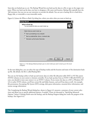 Chapter 6 www.netpro.com165
State data are backed up as a set. The Backup Wizard lets you back up the data to a file or tape on the target com-
puter. When you back up the data, you have to designate a file name and location. Backup files typically have the
.bkf extension, but you can use any extension to override the default. You can save a backup file to a hard drive,
floppy disk, or removable or non-removable media.
Figure 6.2 shows the What to Back Up dialog box, where you select what you want to back up.
In the next dialog box, you can select the type of backup media and the location and name of the destination back-
up file. (By default, the file is called Backup.bkf.)
You can use the backup utility to back up and restore data on either file allocation table (FAT) or NT file system
(NTFS) volumes on your system or domain controller. If you back up data from an NTFS 5 (Win2K NTFS) vol-
ume, you should in most cases restore it to an NTFS 5 volume. If you restore the data to a FAT or Windows NT
4.0 or earlier NTFS volume, you’ll lose certain file and folder features, and you’ll lose data as well—for example,
file permissions, Encrypting File System (EFS) settings, disk quota information, mounted drive information, and
remote storage information.
The Completing the Backup Wizard dialog box, shown in Figure 6.3, presents a summary of your current selec-
tions and allows you to specify additional options, if needed. (These are discussed in "Specifying Advanced
Options" below.) Clicking Finish starts the backup, and the Backup Progress dialog box tracks the progress of the
backup. (See Figure 6.4.)
Figure 6.2: The Backup Wizard prompts you to select what you want to back up on the local
computer.
 