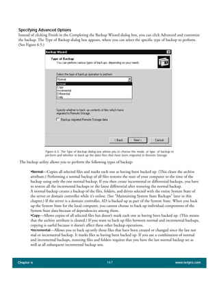 Chapter 6 www.netpro.com167
Specifying Advanced Options
Instead of clicking Finish in the Completing the Backup Wizard dialog box, you can click Advanced and customize
the backup. The Type of Backup dialog box appears, where you can select the specific type of backup to perform.
(See Figure 6.5.)
The backup utility allows you to perform the following types of backup:
•Normal—Copies all selected files and marks each one as having been backed up. (This clears the archive
attribute.) Performing a normal backup of all files restores the state of your computer to the time of the
backup using only the one normal backup. If you then create incremental or differential backups, you have
to restore all the incremental backups or the latest differential after restoring the normal backup.
A normal backup creates a backup of the files, folders, and drives selected with the entire System State of
the server or domain controller while it’s online. (See "Maintaining System State Backups" later in this
chapter.) If the server is a domain controller, AD is backed up as part of the System State. When you back
up the System State for the local computer, you cannot choose to back up individual components of the
System State data because of dependencies among them.
•Copy—Allows copies of all selected files but doesn’t mark each one as having been backed up. (This means
that the archive attribute is cleared.) If you want to back up files between normal and incremental backups,
copying is useful because it doesn’t affect these other backup operations.
•Incremental—Allows you to back up only those files that have been created or changed since the last nor
mal or incremental backup. It marks files as having been backed up. If you use a combination of normal
and incremental backups, restoring files and folders requires that you have the last normal backup set as
well as all subsequent incremental backup sets.
Figure 6.5: The Type of Backup dialog box allows you to choose the mode, or type, of backup to
perform and whether to back up the data files that have been migrated to Remote Storage.
 