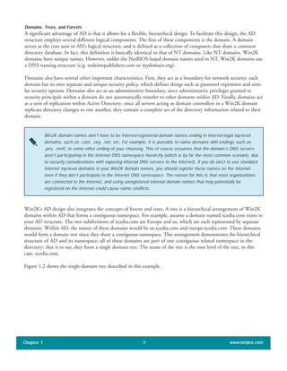 Domains, Trees, and Forests
A significant advantage of AD is that it allows for a flexible, hierarchical design. To facilitate this design, the AD
structure employs several different logical components. The first of these components is the domain. A domain
serves as the core unit in AD’s logical structure, and is defined as a collection of computers that share a common
directory database. In fact, this definition is basically identical to that of NT domains. Like NT domains, Win2K
domains have unique names. However, unlike the NetBIOS-based domain names used in NT, Win2K domains use
a DNS naming structure (e.g. realtimepublishers.com or mydomain.org).
Domains also have several other important characteristics. First, they act as a boundary for network security: each
domain has its own separate and unique security policy, which defines things such as password expiration and simi-
lar security options. Domains also act as an administrative boundary, since administrative privileges granted to
security principals within a domain do not automatically transfer to other domains within AD. Finally, domains act
as a unit of replication within Active Directory: since all servers acting as domain controllers in a Win2K domain
replicate directory changes to one another, they contain a complete set of the directory information related to their
domain.
Chapter 1 www.netpro.com8
Win2K domain names don’t have to be Internet-registered domain names ending in Internet-legal top-level
domains, such as .com, .org, .net, etc. For example, it is possible to name domains with endings such as
.priv, .msft, or some other ending of your choosing. This of course assumes that the domain’s DNS servers
aren’t participating in the Internet DNS namespace hierarchy (which is by far the most common scenario, due
to security considerations with exposing internal DNS servers to the Internet). If you do elect to use standard
Internet top-level domains in your Win2K domain names, you should register these names on the Internet
even if they don’t participate in the Internet DNS namespace. The reason for this is that most organizations
are connected to the Internet, and using unregistered internal domain names that may potentially be
registered on the Internet could cause name conflicts.
Win2K’s AD design also integrates the concepts of forests and trees. A tree is a hierarchical arrangement of Win2K
domains within AD that forms a contiguous namespace. For example, assume a domain named xcedia.com exists in
your AD structure. The two subdivisions of xcedia.com are Europe and us, which are each represented by separate
domains. Within AD, the names of these domains would be us.xcedia.com and europe.xcedia.com. These domains
would form a domain tree since they share a contiguous namespace. This arrangement demonstrates the hierarchical
structure of AD and its namespace: all of these domains are part of one contiguous related namespace in the
directory; that is to say, they form a single domain tree. The name of the tree is the root level of the tree, in this
case, xcedia.com.
Figure 1.2 shows the single-domain tree described in this example.
 