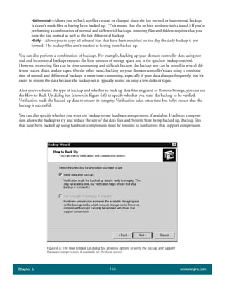 Chapter 6 www.netpro.com168
•Differential—Allows you to back up files created or changed since the last normal or incremental backup.
It doesn’t mark files as having been backed up. (This means that the archive attribute isn’t cleared.) If you’re
performing a combination of normal and differential backups, restoring files and folders requires that you
have the last normal as well as the last differential backup.
•Daily—Allows you to copy all selected files that have been modified on the day the daily backup is per
formed. The backup files aren’t marked as having been backed up.
You can also perform a combination of backups. For example, backing up your domain controller data using nor-
mal and incremental backups requires the least amount of storage space and is the quickest backup method.
However, recovering files can be time-consuming and difficult because the backup sets can be stored in several dif-
ferent places, disks, and/or tapes. On the other hand, backing up your domain controller’s data using a combina-
tion of normal and differential backups is more time-consuming, especially if your data changes frequently, but it’s
easier to restore the data because the backup set is typically stored on only a few disks or tapes.
After you’ve selected the type of backup and whether to back up data files migrated to Remote Storage, you can use
the How to Back Up dialog box (shown in Figure 6.6) to specify whether you want the backup to be verified.
Verification reads the backed-up data to ensure its integrity. Verification takes extra time but helps ensure that the
backup is successful.
You can also specify whether you want the backup to use hardware compression, if available. Hardware compres-
sion allows the backup to try and reduce the size of the data files and System State being backed up. Backup files
that have been backed up using hardware compression must be restored to hard drives that support compression.
Figure 6.6: The How to Back Up dialog box provides options to verify the backup and support
hardware compression, if available on the local server.
 