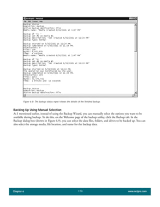 Chapter 6 www.netpro.com170
Figure 6.8: The backup status report shows the details of the finished backup.
Backing Up Using Manual Selection
As I mentioned earlier, instead of using the Backup Wizard, you can manually select the options you want to be
available during backup. To do this, on the Welcome page of the backup utility, click the Backup tab. In the
Backup dialog box (shown in Figure 6.9), you can select the data files, folders, and drives to be backed up. You can
also select the storage media, file location, and name for the backup data.
 