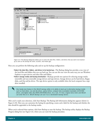 Chapter 6 www.netpro.com171
Figure 6.9: The Backup dialog box allows you to select the data files, folders, and drives that you want to be backed
up as well as the backup file name, location, and media type.
Here you can perform the following tasks and set up the backup configuration:
•Select the data files, folders, and drives to be backed up—The Backup dialog box provides a tree view of
the local files and folders that you can back up. You can use this tree view the same way you use Windows
Explorer to open devices and select files and folders.
•Select storage media and backup destination—Backups provide two options for selecting storage media:
removable and non-removable storage devices and tape devices. Storage devices can be hard drives, floppy
disks, and Zip and Jaz drives. The tape device option is only available when the local computer has a tape
drive installed.
After you’ve made your selections, click Start Backup. The Backup Job Information dialog box appears (shown in
Figure 6.10). Here you can customize the backup by specifying a name and a label for the backup and whether the
data should be appended to the backup media.
When you’ve selected these options, click Start Backup to start the backup. The backup utility displays the Backup
Progress dialog box (see Figure 6.4), where you can track the backup procedure.
One handy new feature in the Win2K backup utility is its ability to back up to alternative backup media
such as hard disks, Jaz and Zip drives, optical drives, compact disc-recordable/rewritable (CD-R/RW)
drives, and digital video disc-ROM (DVD-ROM) drives. As a rule, if it has a logical drive letter and Win2K
can write files to it, Win2K Backup can use it as a destination backup device.
 