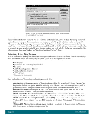 Chapter 6 www.netpro.com172
If you want to schedule the backup to run at a later time (and unattended), click Schedule; the backup utility will
wait and run the backup at the scheduled date and time you specify. To specify additional backup options, click
Advanced to select the backup type, whether to verify the backup, and whether to back up remote media. You can
specify the type of backup (Normal, Copy, Incremental, Differential, or Daily), indicate whether you want a log file
to record the actions, exclude certain file types from the backup, and verify whether the backup was successful. (For
information on the types of backup, see "Specifying Additional Options" above.)
Maintaining System State Backups
Win2K allows you to back up and restore system components known as System State data or System State backups.
The contents of a System State backup depend on the type of Win2K computer and include:
•The Registry
•System boot files (including all system files)
•AD service
•COM+ Class Registration database
•Certificate Services database
•SYSVOL folder
•Cluster service information
Here is a breakdown of System State backup components by OS:
•Windows 2000 Professional—A copy of the system Registry hive files (as with an ERD), the COM+ Class
Registration database, the system boot files, including Ntldr, Ntdetect.com, and other system data, such as
performance-counter configuration files and all files protected by Windows File Protection (WFP).
•Windows 2000 Server—The Registry, COM+ Class Registration database, system boot files, and, if the
server is a certificate server, Certificate Services information.
•Win2K server that is also a domain controller—In addition to the components for Windows 2000 Server,
a copy of the AD database (Ntds.dit), the log and checkpoint files, and the contents of the SYSVOL folder.
•Win2K server that is also running Domain Name System (DNS)—In addition to the components for
Windows 2000 Server, Directory Services (DS)-integrated as well as non-DS-integrated DNS zone informa
tion.
•Windows 2000 Advanced Server acting as cluster members—In addition to the components for Windows
2000 Server, a copy of the quorum recovery log file.
Figure 6.10: The Backup Job Information dialog box allows you to customize
the backup job you’ve created.
 