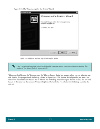 Chapter 6 www.netpro.com174
Figure 6.11: The Welcome page for the Restore Wizard.
When you click Next on the Welcome page, the What to Restore dialog box appears, where you can select the spe-
cific data set that you previously backed up (shown in Figure 6.12). The Restore Wizard provides you with a tree
view of the files and folders the data was in when it was backed up. You can navigate the tree to select the files and
folders in the same way that you use Windows Explorer. The label that you selected for the backup identifies the
data set.
Figure 6.11 shows the Welcome page for the Restore Wizard.
I don’t recommend using the restore procedure for copying a system from one computer to another. The
backup of the System State is server-specific.
 