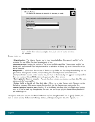 Chapter 6 www.netpro.com176
You can restore to:
•Original location—The folder(s) the data was in when it was backed up. This option is useful if you’re
restoring files and folders that have been damaged or lost.
•Alternate location—Retains the structure of the backed-up folders and files. This option is useful if you
know you’ll need some old files, but you don’t want to overwrite or change any of the current files or fold
ers on your disk.
•Single folder—Doesn’t retain the structure of the backed-up folders and files. Only the backed-up files are
placed here. This option is useful if you’re searching for a file and you don’t know its location.
After you select the location for the restored files, the How to Restore dialog box appears, where you select
how you want your files and folders restored. Again, you have three options.
•Don’t replace the file on my computer—Prevents files from being overwritten on your hard disk. This is the
safest method of restoring files.
•Replace the file on the disk only if the file is older—Allows you to make changes to the files since you last
backed up your data. This option ensures that you don’t lose the changes you’ve made to the files.
•Always replace the file on my disk—Replaces all of the files on your hard drive with files in your backup
data set. If you’ve made any changes to the files since you last backed up, your data will be replaced with
the backed-up data.
Once you’ve made your selection, the Advanced Restore Options dialog box allows you to specify whether you
want to restore security, the Removable Storage database, and/or junction point data. (See Figure 6.14.)
Figure 6.13: The Where to Restore dialog box allows you to select the location of restored
files and folders.
 