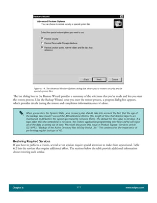 Chapter 6 www.netpro.com177
The last dialog box in the Restore Wizard provides a summary of the selections that you’ve made and lets you start
the restore process. Like the Backup Wizard, once you start the restore process, a progress dialog box appears,
which provides details during the restore and completion information once it’s done.
Restoring Required Services
If you have to perform a restore, several server services require special attention to make them operational. Table
6.2 lists the services that require additional effort. The sections below the table provide additional information
about restoring each service.
Figure 6.14: The Advanced Restore Options dialog box allows you to restore security and/or
special system files.
When you restore the System State, your recovery plan should take into account the fact that the age of
the backup tape mustn’t exceed the AD tombstone lifetime (the length of time that deleted objects are
maintained in AD before the system permanently removes them). The default for this value is 60 days. If a
tape older than the tombstone is restored, the restore application programming interfaces (APIs) will reject
all of the data as being out of date. Microsoft discusses this issue in Product Support Services article
Q216993, "Backup of the Active Directory Has 60-Day Useful Life." This underscores the importance of
performing regular backups of AD.
 