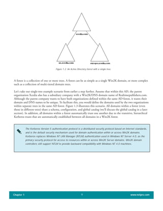 A forest is a collection of one or more trees. A forest can be as simple as a single Win2K domain, or more complex
such as a collection of multi-tiered domain trees.
Let's take our single-tree example scenario from earlier a step further. Assume that within this AD, the parent
organization Xcedia also has a subsidiary company with a Win2K/DNS domain name of Realtimepublishers.com.
Although the parent company wants to have both organizations defined within the same AD forest, it wants their
domain and DNS names to be unique. To facilitate this, you would define the domains used by the two organizations
within separate trees in the same AD forest. Figure 1.3 illustrates this scenario. All domains within a forest (even
those in different trees) share a schema, configuration, and global catalog (we’ll discuss the global catalog in a later
section). In addition, all domains within a forest automatically trust one another due to the transitive, hierarchical
Kerberos trusts that are automatically established between all domains in a Win2K forest.
Chapter 1 www.netpro.com9
Figure 1.2: An Active Directory forest with a single tree.
The Kerberos Version 5 authentication protocol is a distributed security protocol based on Internet standards,
and is the default security mechanism used for domain authentication within or across Win2K domains.
Kerberos replaces Windows NT LAN Manager (NTLM) authentication used in Windows NT Server 4.0, as the
primary security protocol for access to resources within or across Win2K Server domains. Win2K domain
controllers still support NTLM to provide backward compatibility with Windows NT 4.0 machines.
 