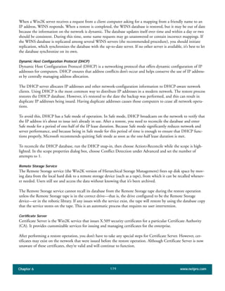Chapter 6 www.netpro.com179
When a Win2K server receives a request from a client computer asking for a mapping from a friendly name to an
IP address, WINS responds. When a restore is completed, the WINS database is restored, but it may be out of date
because the information on the network is dynamic. The database updates itself over time and within a day or two
should be consistent. During this time, some name requests may go unanswered or contain incorrect mappings. If
the WINS database is replicated among several WINS servers (the recommended procedure), you should initiate
replication, which synchronizes the database with the up-to-date server. If no other server is available, it’s best to let
the database synchronize on its own.
Dynamic Host Configuration Protocol (DHCP)
Dynamic Host Configuration Protocol (DHCP) is a networking protocol that offers dynamic configuration of IP
addresses for computers. DHCP ensures that address conflicts don’t occur and helps conserve the use of IP address-
es by centrally managing address allocation.
The DHCP server allocates IP addresses and other network-configuration information to DHCP-aware network
clients. Using DHCP is the most common way to distribute IP addresses in a modern network. The restore process
restores the DHCP database. However, it’s restored to the date the backup was performed, and this can result in
duplicate IP addresses being issued. Having duplicate addresses causes those computers to cease all network opera-
tions.
To avoid this, DHCP has a Safe mode of operation. In Safe mode, DHCP broadcasts on the network to verify that
the IP address it’s about to issue isn’t already in use. After a restore, you need to reconcile the database and enter
Safe mode for a period of one-half of the IP lease duration. Because Safe mode significantly reduces network and
server performance, and because being in Safe mode for this period of time is enough to ensure that DHCP func-
tions properly, Microsoft recommends quitting Safe mode as soon as the one-half lease duration is met.
To reconcile the DHCP database, run the DHCP snap-in, then choose Action>Reconcile while the scope is high-
lighted. In the scope properties dialog box, choose Conflict Detection under Advanced and set the number of
attempts to 1.
Remote Storage Service
The Remote Storage service (the Win2K version of Hierarchical Storage Management) frees up disk space by mov-
ing data from the local hard disk to a remote storage device (such as a tape), from which it can be recalled whenev-
er needed. Users still see and access the data without knowing that it’s been archived.
The Remote Storage service cannot recall its database from the Remote Storage tape during the restore operation
unless the Remote Storage tape is in the correct drive—that is, the drive configured to be the Remote Storage
device—or in the robotic library. If any issues with the service exist, the tape will restore by using the database copy
that the service stores on the tape. This is an automatic process that requires no user intervention.
Certificate Server
Certificate Server is the Win2K service that issues X.509 security certificates for a particular Certificate Authority
(CA). It provides customizable services for issuing and managing certificates for the enterprise.
After performing a restore operation, you don’t have to take any special steps for Certificate Server. However, cer-
tificates may exist on the network that were issued before the restore operation. Although Certificate Server is now
unaware of these certificates, they’re valid and will continue to function.
 