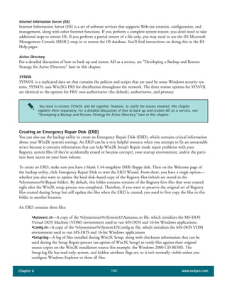 Chapter 6 www.netpro.com180
Internet Information Server (IIS)
Internet Information Server (IIS) is a set of software services that supports Web-site creation, configuration, and
management, along with other Internet functions. If you perform a complete system restore, you don’t need to take
additional steps to restore IIS. If you perform a partial restore of a file only, you may need to use the IIS Microsoft
Management Console (MMC) snap-in to restore the IIS database. You’ll find instructions on doing this in the IIS
Help pages.
Active Directory
For a detailed discussion of how to back up and restore AD as a service, see "Developing a Backup and Restore
Strategy for Active Directory" later in this chapter.
SYSVOL
SYSVOL is a replicated data set that contains the policies and scripts that are used by some Windows security sys-
tems. SYSVOL uses Win2K’s FRS for distribution throughout the network. The three restore options for SYSVOL
are identical to the options for FRS: non-authoritative (the default), authoritative, and primary.
Creating an Emergency Repair Disk (ERD)
You can also use the backup utility to create an Emergency Repair Disk (ERD), which contains critical information
about your Win2K system’s settings. An ERD can be a very helpful resource when you attempt to fix an unstartable
server because it contains information that can help Win2K Setup’s Repair mode repair problems with your
Registry, system files (if they’re accidentally erased or become corrupt), your startup environment, and/or the parti-
tion boot sector on your boot volume.
To create an ERD, make sure you have a blank 1.44-megabyte (MB) floppy disk. Then on the Welcome page of
the backup utility, click Emergency Repair Disk to start the ERD Wizard. From there, you have a single option—
whether you also want to update the hard disk–based copy of the Registry files (which are stored in the
%Systemroot%Repair folder). By default, this folder contains versions of the Registry hive files that were created
right after the Win2K setup process was completed. Therefore, if you want to preserve the original set of Registry
files created during Setup but still update the files when the ERD is created, you need to first copy the files in this
folder to another location.
An ERD contains three files:
•Autoexec.nt—A copy of the %Systemroot%System32Autoexec.nt file, which initializes the MS-DOS
Virtual DOS Machine (VDM) environment used to run MS-DOS and 16-bit Windows applications.
•Config.nt—A copy of the %Systemroot%System32Config.nt file, which initializes the MS-DOS VDM
environment used to run MS-DOS and 16-bit Windows applications.
•Setup.log—A log of files installed during Win2K Setup, along with checksum information that can be
used during the Setup Repair process (an option of Win2K Setup) to verify files against their original
source copies on the Win2K installation source (for example, the Windows 2000 CD-ROM). The
Setup.log file has read-only, system, and hidden attribute flags set, so it isn’t normally visible unless you
configure Windows Explorer to show all files.
You need to restore SYSVOL and AD together; however, to clarify the issues involved, this chapter
explains them separately. For a detailed discussion of how to back up and restore AD as a service, see
"Developing a Backup and Restore Strategy for Active Directory" later in this chapter.
 