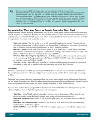 Chapter 6 www.netpro.com181
Options to Use When Your Server or Domain Controller Won’t Start
In addition to the internal reliability enhancements (such as WFP, driver signing, and the driver verifier) that make
Win2K less prone to crashes than Windows NT, Microsoft has introduced three new system-recovery features that
make repairing an unstartable Win2K system easier. These are described briefly below and in more detail in the fol-
lowing sections. Third-party tools are another option.
•Safe mode booting—The first option to try is Safe mode and related startup options. This option is easy
and understandable to use. A related option is Last Known Good Configuration, which may provide a solu
tion in situations where a recently installed driver or service is causing problems.
•Recovery Console—If Safe mode fails, the next option to try is the Recovery Console. Only advanced or
administrative users should use this option. This method of starting a failed system uses the OS Setup CD-
ROM or ERD floppy disks you created from the Setup CD-ROM.
•Windows 2000 Setup Emergency Repair Process— If the Safe mode and Recovery Console options don’t
work, try rerunning the Setup program from the Windows 2000 CD-ROM. It may (but isn’t guaranteed
to) repair the system and make it startable.
•Third-party recovery tools—There are a number of excellent third-party recovery tools on the market that
you can use to assist you in troubleshooting and recovering unstartable Win2K systems.
Safe Mode
Safe mode is a boot option that lets you disable certain OS features so that you can successfully start the system.
For example, you can remove offending configurations, such as a newly installed driver, which might be causing a
problem.
Safe mode has a number of startup options that allow you to start using varying system configurations. For exam-
ple, the regular Safe mode starts Win2K in a bare-bones environment (set of drivers and services). It doesn’t provide
access to high-resolution video drivers, nor does it provide networking or other optional services.
To access most of these choices, you press F8 on the Windows 2000 Boot Loader menu when you start up. This
selection displays a menu of the following alternative safe-start options:
•Safe Mode—Starts Win2K with the minimal set of drivers and services necessary. These basic files and
drivers support the mouse, keyboard, monitor, mass storage, and other common services.
•Safe Mode with Networking—Similar to Safe mode but adds drivers and services necessary to enable net
working.
•Safe Mode with Command Prompt— Similar to Safe mode but starts Win2K with a Command Prompt
window instead of Windows Explorer.
•Enable VGA Mode—Starts Win2K in VGA mode by using the Vga.sys driver instead of the regular video
driver.
When you create an ERD, information about your current system settings is saved in the
%Systemroot%Repair folder. Don’t delete or change this folder, or you may not be able to repair problems
with your system. There is a bug in the ERD creation utility that prevents the hard disk–based copies of
the Registry files and the ERD floppy disk from being created if the %Systemroot%Repair folder is empty
when you start creating an ERD. Therefore, if this folder is empty (that is, you moved or deleted the files),
you may need to restore them temporarily from copies made on either that system or another system to
create the ERD. Also, don’t try to create an ERD when your system is already having problems; the ERD
cannot fix future problems.
 