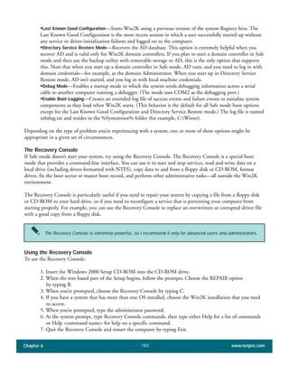 Chapter 6 www.netpro.com182
•Last Known Good Configuration—Starts Win2K using a previous version of the system Registry hive. The
Last Known Good Configuration is the most recent session in which a user successfully started up without
any service or driver-initialization failures and logged on to the computer.
•Directory Service Restore Mode—Recovers the AD database. This option is extremely helpful when you
recover AD and is valid only for Win2K domain controllers. If you plan to start a domain controller in Safe
mode and then use the backup utility with removable storage or AD, this is the only option that supports
this. Note that when you start up a domain controller in Safe mode, AD runs, and you need to log in with
domain credentials—for example, as the domain Administrator. When you start up in Directory Service
Restore mode, AD isn’t started, and you log in with local machine credentials.
•Debug Mode—Enables a startup mode in which the system sends debugging information across a serial
cable to another computer running a debugger. (The mode uses COM2 as the debugging port.)
•Enable Boot Logging—Creates an extended log file of success events and failure events to initialize system
components as they load when Win2K starts. (This behavior is the default for all Safe mode boot options
except for the Last Known Good Configuration and Directory Service Restore mode.) The log file is named
ntbtlog.txt and resides in the %Systemroot% folder (for example, C:Winnt).
Depending on the type of problem you’re experiencing with a system, one or more of these options might be
appropriate in a given set of circumstances.
The Recovery Console
If Safe mode doesn’t start your system, try using the Recovery Console. The Recovery Console is a special boot
mode that provides a command-line interface. You can use it to start and stop services, read and write data on a
local drive (including drives formatted with NTFS), copy data to and from a floppy disk or CD-ROM, format
drives, fix the boot sector or master boot record, and perform other administrative tasks—all outside the Win2K
environment.
The Recovery Console is particularly useful if you need to repair your system by copying a file from a floppy disk
or CD-ROM to your hard drive, or if you need to reconfigure a service that is preventing your computer from
starting properly. For example, you can use the Recovery Console to replace an overwritten or corrupted driver file
with a good copy from a floppy disk.
Using the Recovery Console
To use the Recovery Console:
1. Insert the Windows 2000 Setup CD-ROM into the CD-ROM drive.
2. When the text-based part of the Setup begins, follow the prompts. Choose the REPAIR option
by typing R.
3. When you’re prompted, choose the Recovery Console by typing C.
4. If you have a system that has more than one OS installed, choose the Win2K installation that you need
to access.
5. When you’re prompted, type the administrator password.
6. At the system prompt, type Recovery Console commands, then type either Help for a list of commands
or Help <command name> for help on a specific command.
7. Quit the Recovery Console and restart the computer by typing Exit.
The Recovery Console is extremely powerful, so I recommend it only for advanced users and administrators.
 