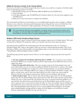 Chapter 6 www.netpro.com183
Adding the Recovery Console to the Startup Options
If you want to be able to start Win2K using the Recovery Console, you can add it as an option to the Boot Loader
menu on a functioning computer. To do this:
1. With Win2K running, insert the Windows 2000 CD-ROM into the CD-ROM drive.
2. Choose File>Run.
3. In the Open dialog box, type: D:I386Winnt32 /Cmdcons (where D: is the drive letter assigned to your
CD-ROM drive)
4. Follow the on-screen instructions to complete the installation.
The commands for the Recovery Console allow you to accomplish simple operations such as change to a different
directory or view a directory, and more powerful operations such as fixing the boot sector on the hard drive. You
can display help for the commands by simply typing Help at the Recovery Console command prompt.
Windows 2000 Setup Emergency Repair Process
Another system-recovery option is using the Win2K Setup emergency repair process (or Repair) option. This mode
of Setup, like its Windows NT predecessor, allows you to perform some basic system-repair operations.
Assuming you have an ERD for the non-booting system (for more information on this, see "Creating an
Emergency Repair Disk" earlier in this chapter), make sure you have it ready during this procedure. (Even if you
don’t have an ERD, it may still be possible to use Setup Repair mode to recover the system; see the sidebar below,
"Using Windows 2000 Setup Repair without an ERD.")
The following steps provide a general overview of how to use the emergency repair process from the Setup CD-
ROM:
1. Start your computer from the Windows 2000 Setup disks or CD-ROM—You can only start your computer
from the CD-ROM if your computer hardware and basic input/output system (BIOS) have been set up to
support this option.
2. Choose the repair option during setup—After your computer starts up, the Setup program starts, and
you’re asked whether you want to continue installing the Win2K OS. Press Enter to continue. The installa
tion process starts and allows you to repair your system. During installation, you can choose whether to
install a fresh version of Windows 2000 Server or repair an existing installation of Win2K. To repair a dam
aged or corrupt system, type R. You’re then asked whether you want to repair your system using the
Recovery Console or the emergency repair process. Type R to use the emergency repair process.
3. Choose the type of repair—You can choose either the Fast Repair option (type F) or the Manual Repair
option (type M). The Manual Repair option requires that you make all the repair selections and determine
whether you want to repair system files, the partition boot sector, or startup environment problems. I rec
ommend that only advanced users and administrators use the Manual Repair option and that you use it
only to repair one item at a time when you know the others are intact. For example, if you’re confident that
the partition boot sector and startup environment are both intact, attempt to repair only the system boot
files. (The Manual Repair option doesn’t let you try to repair problems with the Registry. To manually
repair individual Registry settings and files or replace the entire Registry, use the Recovery Console.
However, administrators should be the only ones who use it.)
For a more extensive discussion of the capabilities, commands, and use of the Recovery Console, check
out Chapter 12 of the free eBook The Definitive Guide to Windows 2000 Administration by Sean Daily and
Darren Mar-Elia. You’ll find a link to it at www.realtimepublishers.com.
 